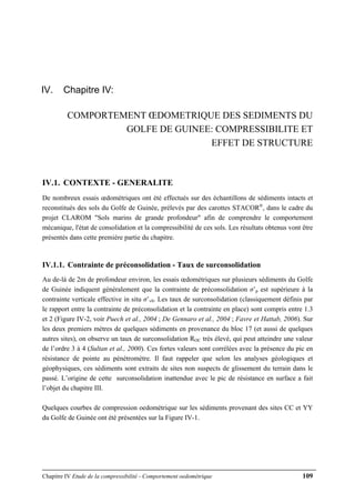 Chapitre IV Etude de la compressibilité - Comportement oedométrique 109
IV. Chapitre IV:
COMPORTEMENT ŒDOMETRIQUE DES SEDIMENTS DU
GOLFE DE GUINEE: COMPRESSIBILITE ET
EFFET DE STRUCTURE
IV.1. CONTEXTE - GENERALITE
De nombreux essais œdométriques ont été effectués sur des échantillons de sédiments intacts et
reconstitués des sols du Golfe de Guinée, prélevés par des carottes STACOR®
, dans le cadre du
projet CLAROM "Sols marins de grande profondeur" afin de comprendre le comportement
mécanique, l'état de consolidation et la compressibilité de ces sols. Les résultats obtenus vont être
présentés dans cette première partie du chapitre.
IV.1.1. Contrainte de préconsolidation - Taux de surconsolidation
Au de-là de 2m de profondeur environ, les essais œdométriques sur plusieurs sédiments du Golfe
de Guinée indiquent généralement que la contrainte de préconsolidation σ’p est supérieure à la
contrainte verticale effective in situ σ’v0. Les taux de surconsolidation (classiquement définis par
le rapport entre la contrainte de préconsolidation et la contrainte en place) sont compris entre 1.3
et 2 (Figure IV-2, voir Puech et al., 2004 ; De Gennaro et al., 2004 ; Favre et Hattab, 2006). Sur
les deux premiers mètres de quelques sédiments en provenance du bloc 17 (et aussi de quelques
autres sites), on observe un taux de surconsolidation ROC très élevé, qui peut atteindre une valeur
de l’ordre 3 à 4 (Sultan et al., 2000). Ces fortes valeurs sont corrélées avec la présence du pic en
résistance de pointe au pénétromètre. Il faut rappeler que selon les analyses géologiques et
géophysiques, ces sédiments sont extraits de sites non suspects de glissement du terrain dans le
passé. L’origine de cette surconsolidation inattendue avec le pic de résistance en surface a fait
l’objet du chapitre III.
Quelques courbes de compression oedométrique sur les sédiments provenant des sites CC et YY
du Golfe de Guinée ont été présentées sur la Figure IV-1.
 