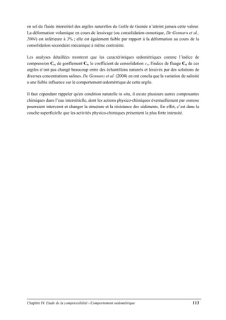 Chapitre IV Etude de la compressibilité - Comportement oedométrique 113
en sel du fluide interstitiel des argiles naturelles du Golfe de Guinée n’atteint jamais cette valeur.
La déformation volumique en cours de lessivage (ou consolidation osmotique, De Gennaro et al.,
2004) est inférieure à 3% ; elle est également faible par rapport à la déformation au cours de la
consolidation secondaire mécanique à même contrainte.
Les analyses détaillées montrent que les caractéristiques œdométriques comme l’indice de
compression Cc, de gonflement Cs, le coefficient de consolidation cv, l'indice de fluage Cα de ces
argiles n’ont pas changé beaucoup entre des échantillons naturels et lessivés par des solutions de
diverses concentrations salines. De Gennaro et al. (2004) en ont conclu que la variation de salinité
a une faible influence sur le comportement œdométrique de cette argile.
Il faut cependant rappeler qu'en condition naturelle in situ, il existe plusieurs autres composantes
chimiques dans l’eau interstitielle, dont les actions physico-chimiques éventuellement par osmose
pourraient intervenir et changer la structure et la résistance des sédiments. En effet, c’est dans la
couche superficielle que les activités physico-chimiques présentent la plus forte intensité.
 