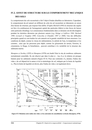 114 Chapitre IV: Etude de la compressibilité – Comportement oedométrique
IV.2. EFFET DE STRUCTURE SUR LE COMPORTEMENT MECANIQUE
DES SOLS
Le comportement des sols reconstitués a fait l’objet d’études détaillées en laboratoire. Cependant,
le comportement du sol naturel est différent de celui du sol reconstitué en laboratoire en raison
d'un facteur de structure, pas toujours bien défini. D’après Mitchell (1993) la structure des argiles
est liée à la combinaison de l'arrangement spatial des particules (fabric) et des forces de liaison
entre particules (bonding). Les connaissances fondamentales dans ce domaine ont été développées
pendant les dernières décennies par plusieurs auteurs (e.g. Delage et Lefèbvre 1984, Burland
1990, Leroueil et Vaughan 1990, Cotecchia et Chandler 1997 et 2000). Une des difficultés
principales quand on veut étudier les sols naturels est la grande variabilité de leurs structures. Les
conditions de dépôt, comme la vitesse de sédimentation, la salinité de l'eau, la température et les
courants... ainsi que les processus post dépôt, comme les glissements de terrain, l'érosion, la
cimentation, le fluage, la bioturbation... peuvent contribuer à la variabilité de la structure des
sédiments marins.
Skempton et Northey (1952) et Skempton (1970) ont étudié l'état in situ de nombreux sédiments
normalement consolidés. Ils ont observé que dans le plan (e - log σ'v0), la relation est presque
linéaire pour les sédiments naturels (Figure IV-5). Pour une contrainte σ'v0 donnée, l'indice des
vides e du sol dépend de la nature et de la minéralogie du sol, indiqués par la limite de liquidité
wL. Plus la limite de liquidité est élevée, plus l'indice de vides e est également élevé.
Figure IV-5 Relation entre indice des vides e et la contrainte de consolidation verticale (Skempton, 1970)
 