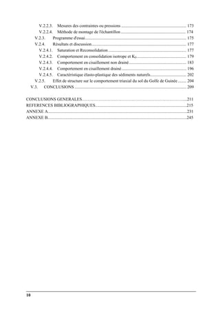 10
V.2.2.3. Mesures des contraintes ou pressions ............................................................. 173
V.2.2.4. Méthode de montage de l'échantillon ............................................................. 174
V.2.3. Programme d'essai............................................................................................... 175
V.2.4. Résultats et discussion......................................................................................... 177
V.2.4.1. Saturation et Reconsolidation ......................................................................... 177
V.2.4.2. Comportement en consolidation isotrope et K0............................................... 179
V.2.4.3. Comportement en cisaillement non drainé...................................................... 183
V.2.4.4. Comportement en cisaillement drainé............................................................. 196
V.2.4.5. Caractéristique élasto-plastique des sédiments naturels.................................. 202
V.2.5. Effet de structure sur le comportement triaxial du sol du Golfe de Guinée........ 204
V.3. CONCLUSIONS ......................................................................................................... 209
CONCLUSIONS GENERALES………………………………………………………………...211
REFERENCES BIBLIOGRAPHIQUES......................................................................................215
ANNEXE A...................................................................................................................................231
ANNEXE B...................................................................................................................................245
 