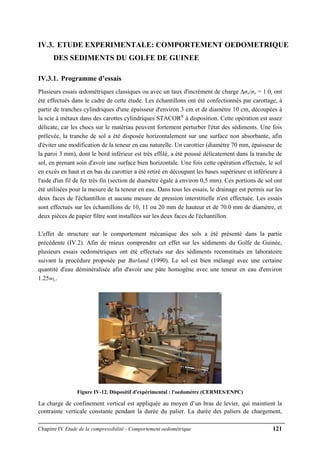 Chapitre IV Etude de la compressibilité - Comportement oedométrique 121
IV.3. ETUDE EXPERIMENTALE: COMPORTEMENT OEDOMETRIQUE
DES SEDIMENTS DU GOLFE DE GUINEE
IV.3.1. Programme d’essais
Plusieurs essais œdométriques classiques ou avec un taux d'incrément de charge ∆σv/σv = 1.0, ont
été effectués dans le cadre de cette étude. Les échantillons ont été confectionnés par carottage, à
partir de tranches cylindriques d'une épaisseur d'environ 3 cm et de diamètre 10 cm, découpées à
la scie à métaux dans des carottes cylindriques STACOR®
à disposition. Cette opération est assez
délicate, car les chocs sur le matériau peuvent fortement perturber l'état des sédiments. Une fois
prélevée, la tranche de sol a été disposée horizontalement sur une surface non absorbante, afin
d'éviter une modification de la teneur en eau naturelle. Un carottier (diamètre 70 mm, épaisseur de
la paroi 3 mm), dont le bord inférieur est très effilé, a été poussé délicatement dans la tranche de
sol, en prenant soin d'avoir une surface bien horizontale. Une fois cette opération effectuée, le sol
en excès en haut et en bas du carottier a été retiré en découpant les bases supérieure et inférieure à
l'aide d'un fil de fer très fin (section de diamètre égale à environ 0,5 mm). Ces portions de sol ont
été utilisées pour la mesure de la teneur en eau. Dans tous les essais, le drainage est permis sur les
deux faces de l'échantillon et aucune mesure de pression interstitielle n'est effectuée. Les essais
sont effectués sur les échantillons de 10, 11 ou 20 mm de hauteur et de 70.0 mm de diamètre, et
deux pièces de papier filtre sont installées sur les deux faces de l'échantillon.
L'effet de structure sur le comportement mécanique des sols a été présenté dans la partie
précédente (IV.2). Afin de mieux comprendre cet effet sur les sédiments du Golfe de Guinée,
plusieurs essais oedométriques ont été effectués sur des sédiments reconstitués en laboratoire
suivant la procédure proposée par Burland (1990). Le sol est bien mélangé avec une certaine
quantité d'eau déminéralisée afin d'avoir une pâte homogène avec une teneur en eau d'environ
1.25wL.
Figure IV-12. Dispositif d'expérimental : l'oedomètre (CERMES/ENPC)
La charge de confinement vertical est appliquée au moyen d’un bras de levier, qui maintient la
contrainte verticale constante pendant la durée du palier. La durée des paliers de chargement,
 