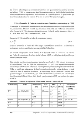 126 Chapitre IV: Etude de la compressibilité – Comportement oedométrique
Les courbes œdométriques des sédiments reconstitués sont quasiment droites comme le montre
sur la Figure IV-16. Le comportement des sédiments reconstitués du site BB du Golfe de Guinée
semble indépendant de la profondeur d'enfouissement de l'échantillon initial, ce qui confirme que
les sédiments étudiés dans les premiers 20 m sont de nature relativement homogène.
IV.3.2.3.Évaluation de l'indice de remaniement des échantillons selon Lunne et al. (1998)
L’évaluation du remaniement des sols prélevés par grands fonds est une question permanente pour
les géotechniciens. Plusieurs résultats expérimentaux ont montré que l’indice de remaniement
selon Lunne et al. (1998) est un paramètre pertinent pour évaluer la qualité des carottes (Puech et
al., 2004; Borel et al., 2005; De Gennaro et al., 2004).
Lunne et al. (1998) ont défini un indice de remaniement comme:
0e
e
Ir
Δ
= (IV-5)
où ∆e est la variation de l'indice des vides lorsque l'échantillon est reconsolidé à la contrainte de
confinement in situ et e0 est l'indice des vides initial de l'échantillon.
Les résultats sont présentés dans le Tableau IV-3, et selon le critère de Lunne et al., on constate
que l'indice de remaniement du sol est général inférieur à 0.05, ce qui indique des échantillons de
bonne à très bonne qualité.
Bien entendu, pour les argiles situées dans la couche superficielle (z < 1.0 m), dont la contrainte
de consolidation σ’vo est très faible, de l'ordre quelques kPa (1- 3 kPa), la procédure des essais
oedométriques effectués dans cette étude, avec les premiers paliers de charge de contrainte de 2 à
3 kPa, ne semble pas adaptée pour évaluer le remaniement selon les critères de Lunne et al., à
cause de la limite de sensibilité du matériel. De plus, comme cité par Lunne et al., le critère n’est
qu’applicable pour les sols dont le ROC (ou YSR) est inférieur à 4.0, condition non satisfaite pour
les sédiments du Golfe de Guinée situés dans le premier mètre (où YSR peut atteindre les valeurs
de 6 à 7).
Tableau IV-3. Évaluation de la qualité des carottes selon le critère de Lunne et al. (1998)
Laboratoire Carotte Profondeur
(m)
Type
d’essai
YSR
(σ’y/σ’v0)
Ir
(Δe/e0)
Classification
selon Lunne
(1998)
IFP site BB (Da 06s) 0.6 Classique 6.7 n.d (*)
- - 3.7 - 2.0 0.04 Bon
- - 13.95 - 1.2 0.047 Bon
Cermes site BB (STA P2) 0.5 - 7.3 0.001 Très bon (*)
IFP - 0.65 - 5.6 0.014 -
- - 1.1 - 3.3 0.019 -
 