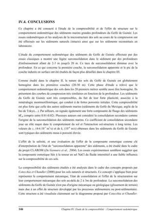 146 Chapitre IV: Etude de la compressibilité – Comportement oedométrique
IV.4. CONCLUSIONS
Ce chapitre a été consacré à l'étude de la compressibilité et de l'effet de structure sur le
comportement oedométrique des sédiments marins grandes profondeurs du Golfe de Guinée. Les
essais oedométriques et les analyses de la microstructure des sols au cours de la compression ont
été effectués sur les sédiments naturels (intacts) ainsi que sur les sédiments reconstitués en
laboratoire.
L'étude du comportement oedométrique des sédiments du Golfe de Guinée effectuée par des
essais classiques a montré une légère surconsolidation dans le sédiment par des profondeurs
d'enfouissement allant de 2-3 m jusqu'à 20 m. Ce taux de surconsolidation diminue avec la
profondeur. En ce qui concerne la première couche, la surconsolidation apparente et le pic de la
couche indurée en surface ont été étudiés de façon plus détaillée dans le chapitre III.
Comme étudié dans le chapitre II, la nature des sols du Golfe de Guinée est globalement
homogène dans les premières couches (20-30 m). Cette phase d'étude a relevé que le
comportement oedométrique des sols dans les 20 premiers mètres semble aussi être homogène. Ils
présentent des courbes de compression très similaires en fonction de la profondeur. Les sédiments
du Golfe de Guinée sont très compressibles, du fait de leur forte plasticité, associée à la
minéralogie montmorillonitique, qui conduit à de fortes porosités initiales. Cette compressibilité
est plus forte que celle des autres sédiments marins (sédiments du Golfe du Mexique, argile de la
bai de Tokyo,...). Par ailleurs, on signale également une forte composante de fluage des sédiments
(Cα compris entre 0.01-0.02). Plusieurs auteurs ont considéré la consolidation secondaire comme
l'origine de la surconsolidation des sédiments marins. Ce coefficient de consolidation secondaire
joue un rôle major dans le comportement du sol et l'interaction sol-structure à long terme. Les
valeurs de cv (4-6.10-7
m2
/s) et de kv (10-8
m/s) obtenues dans les sédiments du Golfe de Guinée
sont typiques des sédiments mous à porosité élevée.
L'effet de la salinité, et une évaluation de l'effet de la composante osmotique comme clé
d'interprétation de l'état de "surconsolidation apparente" des sédiments, a été étudié dans le cadre
du projet CLAROM (De Gennaro et al., 2004). Les essais expérimentaux semblent suggérer que
la composante osmotique liée à la teneur en sel NaCl du fluide interstitiel a une faible influence
sur la compressibilité de ces sols.
La compressibilité des sédiments étudiés a été analysée dans le cadre des concepts proposés par
Cotecchia et Chandler (2000) pour les sols naturels et structurés. Ce concept s’applique bien pour
représenter le comportement mécanique, l'état de consolidation et l'effet de la structuration sur
leur comportement mécanique des sols au-delà de 2 à 3m de profondeur. La surconsolidation des
sédiments du Golfe de Guinée n'est pas d'origine mécanique ou géologique (glissement de terrain)
mais due à un effet de structure développé par les processus sédimentaire ou post-sédimentaire.
Cette structure a été visualisée clairement sur le diagramme proposé par Cotecchia et Chandler.
 