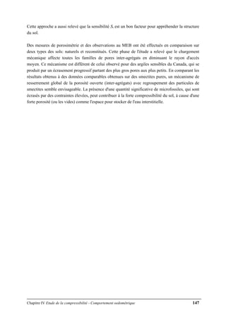 Chapitre IV Etude de la compressibilité - Comportement oedométrique 147
Cette approche a aussi relevé que la sensibilité St est un bon facteur pour appréhender la structure
du sol.
Des mesures de porosimétrie et des observations au MEB ont été effectués en comparaison sur
deux types des sols: naturels et reconstitués. Cette phase de l'étude a relevé que le chargement
mécanique affecte toutes les familles de pores inter-agrégats en diminuant le rayon d'accès
moyen. Ce mécanisme est différent de celui observé pour des argiles sensibles du Canada, qui se
produit par un écrasement progressif partant des plus gros pores aux plus petits. En comparant les
résultats obtenus à des données comparables obtenues sur des smectites pures, un mécanisme de
resserrement global de la porosité ouverte (inter-agrégats) avec regroupement des particules de
smectites semble envisageable. La présence d'une quantité significative de microfossiles, qui sont
écrasés par des contraintes élevées, peut contribuer à la forte compressibilité du sol, à cause d'une
forte porosité (ou les vides) comme l'espace pour stocker de l'eau interstitielle.
 