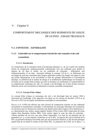 Chapitre V : Comportement triaxial des sédiments du Golfe de Guinée 149
V. Chapitre V:
COMPORTEMENT MECANIQUE DES SEDIMENTS DU GOLFE
DE GUINEE : ESSAIS TRIAXIAUX
V.1. CONTEXTE – GENERALITE
V.1.1. Généralité sur le comportement triaxial des sols remaniés et des sols
reconstitués
V.1.1.1. Introduction
La connaissance de la contrainte limite d’écoulement plastique σ'vy du sol à partir des résultats
d'essai de compression unidimensionnelle oedométrique n'est pas suffisante pour prédire la
réponse du sol dans la réalité, car les conditions de contrainte - déformation sont
tridimensionnelles. Il est donc nécessaire d'élargir le concept 1-D de σ'vy en définissant une
enveloppe du seuil des contraintes dans l'espace généralisé (surface de charge), qui sépare la zone
des petites déformations et de réversibilité et celle des grandes déformations et d’écoulement
plastique. La définition de la surface de charge et sa modélisation mathématique est formulée en
se basant sur le concept d'état critique, qui relie la résistance au cisaillement, la compressibilité et
le comportement volumique des sols. Ce concept a été développé sur la base d'essais triaxiaux
effectués sur les sols reconstitués en laboratoire et ensuite consolidés isotropement.
V.1.1.2. Concept d'état critique
Le concept d'état critique en mécanique des sols a été développé dans les années 1960 à
l'université de Cambridge. Cette approche s'est basée sur les travaux de Rendulic (1937) et de
Hvorslev (1937) sur les argiles normalement consolidées et surconsolidées.
Roscoe et al. (1958) ont effectué une série d'essais de compression triaxiale sur des sédiments
reconstitués et normalement consolidés. Conformément aux principes théoriques de la plasticité,
ils ont trouvé que les chemins de contrainte non drainés tracés dans l'espace à trois dimensions p'-
q-e déterminaient une surface unique appelée Surface d’Etat Limite (SEL) (équivalent du terme
anglais State Boundary Surface SBS). Cette surface sépare la zone des états de contrainte -
volume possibles du sol avec une zone d'états impossibles. Les états du sol présentés par les
paramètres (p', q, e) sont toujours à l'intérieur ou sur la SEL. La réponse des sols à l'intérieur de la
SEL est purement élastique (réversible mais pas nécessairement linéaire), et elle devient plastique
quand l'état du sol atteint la surface d’état limite SEL. La projection de la SEL sur le plan p' - q
 