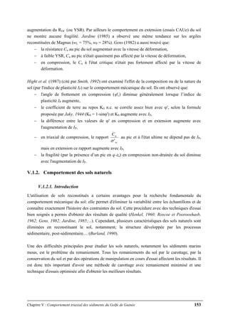 Chapitre V : Comportement triaxial des sédiments du Golfe de Guinée 153
augmentation du ROC (ou YSR). Par ailleurs le comportement en extension (essais CAUe) du sol
ne montre aucune fragilité. Jardine (1985) a observé une même tendance sur les argiles
reconstituées de Magnus (wL = 75%, wP = 28%). Gens (1982) a aussi trouvé que:
− la résistance Cu au pic du sol augmentait avec la vitesse de déformation,
− à faible YSR, Cu au pic n'était quasiment pas affecté par la vitesse de déformation,
− en compression, le Cu à l'état critique n'était pas fortement affecté par la vitesse de
déformation.
Hight et al. (1987) (cité par Smith, 1992) ont examiné l'effet de la composition ou de la nature du
sol (par l'indice de plasticité IP) sur le comportement mécanique du sol. Ils ont observé que:
− l'angle de frottement en compression (ϕ'c) diminue généralement lorsque l’indice de
plasticité IP augmente,
− le coefficient de terre au repos K0 n.c. se corrèle assez bien avec ϕ', selon la formule
proposée par Jaky, 1944 (K0 = 1-sinϕ') et K0 augmente avec IP,
− la différence entre les valeurs de ϕ' en compression et en extension augmente avec
l'augmentation de IP,
− en triaxial de compression, le rapport
vc
uC
'σ
au pic et à l'état ultime ne dépend pas de IP,
mais en extension ce rapport augmente avec IP,
− la fragilité (par la présence d’un pic en q-εa) en compression non-drainée du sol diminue
avec l'augmentation de IP.
V.1.2. Comportement des sols naturels
V.1.2.1. Introduction
L'utilisation de sols reconstitués a certains avantages pour la recherche fondamentale du
comportement mécanique du sol: elle permet d'éliminer la variabilité entre les échantillons et de
connaître exactement l'histoire des contraintes du sol. Cette procédure avec des techniques d'essai
bien soignés a permis d'obtenir des résultats de qualité (Henkel, 1960; Roscoe et Poorooshasb,
1962; Gens, 1982; Jardine, 1985;...). Cependant, plusieurs caractéristiques des sols naturels sont
éliminées en reconstituant le sol, notamment, la structure développée par les processus
sédimentaire, post-sédimentaire.... (Burland, 1990).
Une des difficultés principales pour étudier les sols naturels, notamment les sédiments marins
mous, est le problème du remaniement. Tous les remaniements du sol par le carottage, par la
conservation du sol et par des opérations de manipulation en cours d'essai affectent les résultats. Il
est donc très important d'avoir une méthode de carottage avec remaniement minimisé et une
technique d'essais optimisée afin d'obtenir les meilleurs résultats.
 