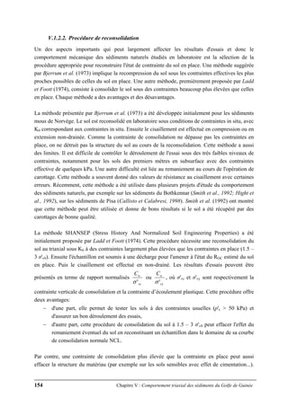 154 Chapitre V : Comportement triaxial des sédiments du Golfe de Guinée
V.1.2.2. Procédure de reconsolidation
Un des aspects importants qui peut largement affecter les résultats d'essais et donc le
comportement mécanique des sédiments naturels étudiés en laboratoire est la sélection de la
procédure appropriée pour reconstruire l'état de contrainte du sol en place. Une méthode suggérée
par Bjerrum et al. (1973) implique la recompression du sol sous les contraintes effectives les plus
proches possibles de celles du sol en place. Une autre méthode, premièrement proposée par Ladd
et Foott (1974), consiste à consolider le sol sous des contraintes beaucoup plus élevées que celles
en place. Chaque méthode a des avantages et des désavantages.
La méthode présentée par Bjerrum et al. (1973) a été développée initialement pour les sédiments
mous de Norvège. Le sol est reconsolidé en laboratoire sous conditions de contraintes in situ, avec
K0 correspondant aux contraintes in situ. Ensuite le cisaillement est effectué en compression ou en
extension non-drainée. Comme la contrainte de consolidation ne dépasse pas les contraintes en
place, on ne détruit pas la structure du sol au cours de la reconsolidation. Cette méthode a aussi
des limites. Il est difficile de contrôler le déroulement de l'essai sous des très faibles niveaux de
contraintes, notamment pour les sols des premiers mètres en subsurface avec des contraintes
effective de quelques kPa. Une autre difficulté est liée au remaniement au cours de l'opération de
carottage. Cette méthode a souvent donné des valeurs de résistance au cisaillement avec certaines
erreurs. Récemment, cette méthode a été utilisée dans plusieurs projets d'étude du comportement
des sédiments naturels, par exemple sur les sédiments du Bothkennar (Smith et al., 1992; Hight et
al., 1992), sur les sédiments de Pisa (Callisto et Calabresi, 1998). Smith et al. (1992) ont montré
que cette méthode peut être utilisée et donne de bons résultats si le sol a été récupéré par des
carottages de bonne qualité.
La méthode SHANSEP (Stress History And Normalized Soil Engineering Properties) a été
initialement proposée par Ladd et Foott (1974). Cette procédure nécessite une reconsolidation du
sol au triaxial sous K0 à des contraintes largement plus élevées que les contraintes en place (1.5 –
3 σ'v0). Ensuite l'échantillon est soumis à une décharge pour l'amener à l'état du ROC estimé du sol
en place. Puis le cisaillement est effectué en non-drainé. Les résultats d'essais peuvent être
présentés en terme de rapport normalisés
vc
uC
'σ
ou
vy
uC
'σ
, où σ'vc et σ'vy sont respectivement la
contrainte verticale de consolidation et la contrainte d’écoulement plastique. Cette procédure offre
deux avantages:
− d'une part, elle permet de tester les sols à des contraintes usuelles (p'c > 50 kPa) et
d'assurer un bon déroulement des essais,
− d'autre part, cette procédure de consolidation du sol à 1.5 – 3 σ'v0 peut effacer l'effet du
remaniement éventuel du sol en reconstituant un échantillon dans le domaine de sa courbe
de consolidation normale NCL.
Par contre, une contrainte de consolidation plus élevée que la contrainte en place peut aussi
effacer la structure du matériau (par exemple sur les sols sensibles avec effet de cimentation...).
 