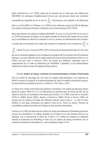 Chapitre V : Comportement triaxial des sédiments du Golfe de Guinée 155
Selon Jamiolkowski et al. (1985), tandis que la structure du sol intact peut être affectée par
SHANSEP, les techniques d'implémentation d'essai avec soin peuvent donner une estimation
raisonnable des propriétés du sol in situ (i.e
vy
uC
'σ
). Récemment, cette méthode a été utilisée par
Quiros et Little (2003) et Al-Khafaji et al. (2003) sur les sédiments marins du Golfe du Mexique
et en général, elle donne de bonnes corrélations avec d’autres mesures (VST, CPTu).
Beaucoup d'auteurs ont critiqué la méthode SHANSEP. Tavenas et Leroueil (1977) et Leroueil et
al. (1979) ont examiné ses limites sur les argiles sensibles du Nord Est du Canada. Ils ont conclu
que la consolidation au delà de la contrainte in situ σ'v0 entraine une déstructuration du sol intact,
se traduit par une diminution des valeurs des modules de cisaillement et de compression (
u
u
C
E
et
vy
K
'σ
). Selon Tavenas et Leroueil (1985, 1987), le processus de déstructuration dans les sols a lieu
dès que la contrainte appliquée sur le sol dépasse de quelques kPa la contrainte seuil d’écoulement
plastique. Les essais effectués sur les argiles marines de la baie James présentés par Lefebvre et al.
(1983) (cité par Ladd et DeGroot, 2003) ont montré une différence importante entre le
comportement du sol intact et déstructuré par SHANSEP. Cependant, le mot déstructuration
utilisé par les auteurs n'a pas été expliqué de façon précise.
V.1.2.3. Surface de charge, contrainte d’écoulement plastique et Surface d’Etat Limite
Pour les calculs de mécanique des sols selon les modèles élasto-plastiques, il est important de
définir la surface de charge F et le potentiel plastique G. Dans les modèles de plasticité associée,
les deux fonctions coïncident (Lemaître et Chaboche, 1993; Darve, 1987).
La forme de la surface d’état limite des sédiments reconstitués a été étudiée par plusieurs auteurs
depuis les années 1960 (voir V.1.1.2). Récemment, la similarité entre les formes de SEL du sol
naturel et celle du sol reconstitué a été relevée par Graham et Li (1985), Cotecchia et Chandler
(1997) et (2000), Baudet (2001), Baudet et Stallebrass (2004). Wroth et Housby (1985) ont
reconnu que les surfaces de charge des sédiments naturels, dans le plan p' - q, sont en forme
d'ellipse et sont quasi symétriques par rapport à l'axe de K0. Selon ces auteurs, l'histoire de
consolidation unidimensionnelle est à l'origine de cette symétrie (anisotropie).
Graham et al. (1983) ont déterminé les surfaces de charge des sédiments de Winniberg à plusieurs
niveaux de consolidation. Les ellipses montrées sur la Figure V-5-a sont orientées selon un axe
identique avec la direction de la droite K0. Graham et Li (1985) ont comparé les sédiments
naturels et reconstitués de Winniberg et selon eux, les surfaces de charge normalisées avec la
contrainte maximale de consolidation σ'vc sont confondues (Figure V-5-b).
 