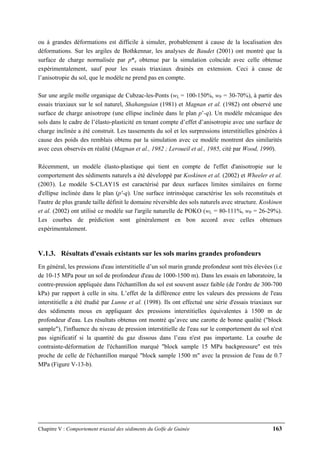 Chapitre V : Comportement triaxial des sédiments du Golfe de Guinée 163
ou à grandes déformations est difficile à simuler, probablement à cause de la localisation des
déformations. Sur les argiles de Bothkennar, les analyses de Baudet (2001) ont montré que la
surface de charge normalisée par p*e obtenue par la simulation coïncide avec celle obtenue
expérimentalement, sauf pour les essais triaxiaux drainés en extension. Ceci à cause de
l’anisotropie du sol, que le modèle ne prend pas en compte.
Sur une argile molle organique de Cubzac-les-Ponts (wL = 100-150%, wP = 30-70%), à partir des
essais triaxiaux sur le sol naturel, Shahanguian (1981) et Magnan et al. (1982) ont observé une
surface de charge anisotrope (une ellipse inclinée dans le plan p’-q). Un modèle mécanique des
sols dans le cadre de l’élasto-plasticité en tenant compte d’effet d’anisotropie avec une surface de
charge inclinée a été construit. Les tassements du sol et les surpressions interstitielles générées à
cause des poids des remblais obtenu par la simulation avec ce modèle montrent des similarités
avec ceux observés en réalité (Magnan et al., 1982 ; Leroueil et al., 1985, cité par Wood, 1990).
Récemment, un modèle élasto-plastique qui tient en compte de l'effet d'anisotropie sur le
comportement des sédiments naturels a été développé par Koskinen et al. (2002) et Wheeler et al.
(2003). Le modèle S-CLAY1S est caractérisé par deux surfaces limites similaires en forme
d'ellipse inclinée dans le plan (p'-q). Une surface intrinsèque caractérise les sols reconstitués et
l'autre de plus grande taille définit le domaine réversible des sols naturels avec structure. Koskinen
et al. (2002) ont utilisé ce modèle sur l'argile naturelle de POKO (wL = 80-111%, wP = 26-29%).
Les courbes de prédiction sont généralement en bon accord avec celles obtenues
expérimentalement.
V.1.3. Résultats d'essais existants sur les sols marins grandes profondeurs
En général, les pressions d'eau interstitielle d’un sol marin grande profondeur sont très élevées (i.e
de 10-15 MPa pour un sol de profondeur d'eau de 1000-1500 m). Dans les essais en laboratoire, la
contre-pression appliquée dans l'échantillon du sol est souvent assez faible (de l'ordre de 300-700
kPa) par rapport à celle in situ. L’effet de la différence entre les valeurs des pressions de l'eau
interstitielle a été étudié par Lunne et al. (1998). Ils ont effectué une série d'essais triaxiaux sur
des sédiments mous en appliquant des pressions interstitielles équivalentes à 1500 m de
profondeur d'eau. Les résultats obtenus ont montré qu’avec une carotte de bonne qualité ("block
sample"), l'influence du niveau de pression interstitielle de l'eau sur le comportement du sol n'est
pas significatif si la quantité du gaz dissous dans l’eau n'est pas importante. La courbe de
contrainte-déformation de l'échantillon marqué "block sample 15 MPa backpressure" est très
proche de celle de l'échantillon marqué "block sample 1500 m" avec la pression de l'eau de 0.7
MPa (Figure V-13-b).
 