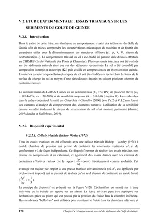 170 Chapitre V : Comportement triaxial des sédiments du Golfe de Guinée
V.2. ETUDE EXPERIMENTALE : ESSAIS TRIAXIAUX SUR LES
SEDIMENTS DU GOLFE DE GUINEE
V.2.1. Introduction
Dans le cadre de cette thèse, on s'intéresse au comportement triaxial des sédiments du Golfe de
Guinée afin de mieux comprendre les caractéristiques mécaniques du matériau et de fournir des
paramètres utiles pour le dimensionnement des structures offshore (c’, ϕ', λ, M, vitesse de
déstructuration...). Le comportement triaxial du sol a été étudié ici par une série d'essais effectués
au CERMES (Ecole Nationale des Ponts et Chaussées). Plusieurs essais triaxiaux ont été réalisés
sur des sédiments naturels ainsi que sur des sédiments reconstitués. Le sol a été consolidé par
compression isotrope et anisotrope (K0) puis cisaillé en compression ou en extension non drainée.
Ensuite les caractéristiques élasto-plastiques du sol ont été étudiées en recherchant la forme de la
surface de charge du sol au moyen d’une série d'essais drainés en suivant plusieurs chemins de
contrainte radiaux.
Le sédiment marin du Golfe de Guinée est un sédiment mou (Cu < 50 kPa) de plasticité élevée (wL
= 120-160%, wP = 30-50%) et de sensibilité moyenne (St = 3.0-6.0) (chapitre II). Les recherches
dans le cadre conceptuel formulé par Cotecchia et Chandler (2000) (voir IV.2 et V.1.2) ont fourni
des éléments d’analyse du comportement des sédiments naturels. L'utilisation de la sensibilité
comme variable traduisant le niveau de structuration du sol s’est montrée pertinente (Baudet,
2001; Baudet et Stallebrass, 2004).
V.2.2. Dispositif expérimental
V.2.2.1. Cellule triaxiale Bishop-Wesley (1975)
Tous les essais triaxiaux ont été effectués avec une cellule triaxiale Bishop – Wesley (1975) à
double chambre de pression qui permet de contrôler les contraintes verticales σ’v et de
confinement σ’h de façon indépendante. Ce dispositif permet de réaliser des essais triaxiaux non
drainés en compression et en extension, et également des essais drainés avec les chemins de
contraintes effectives radiaux (i.e le rapport
q
p
Δ
Δ '
=const) théoriquement comme souhaités. Cet
avantage est majeur par rapport à une presse triaxiale conventionnelle (où σ’v est appliquée par
déplacement imposé) qui ne permet de réaliser qu’un seul chemin de contrainte en mode drainé
(
3
1'
±=
Δ
Δ
q
p
).
Le principe du dispositif est présenté sur la Figure V-20. L'échantillon est monté sur la base
inférieure de la cellule qui repose sur un piston. La force verticale peut être appliquée sur
l'échantillon grâce au piston qui est poussé par la pression du fluide dans la chambre inférieure.
Des membranes "bellofram" sont utilisées pour maintenir le fluide dans les chambres inférieure et
 