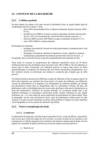 18 Chapitre I: Introduction et Contexte de la Recherche
I.2. CONTEXTE DE LA RECHERCHE
I.2.1. L'offshore profond
On peut répartir les océans et les mers suivant la profondeur d'eau, en quatre grands types de
morphologies (Seibold et Berger, 1982):
− de 0 à 200 m de profondeur d'eau: le plateau continental, de pente moyenne faible,
0.17%,
− de 200 à environ 2000 m: la pente (ou talus) continentale, de pente moyenne plus
élevée, 1-4%, avec localement des valeurs très fortes (érosion, canyons...),
− d'environ 2000 à environ 3500-5000 m: le glacis continental, de pente 0.1-1 %,
− entre 3500 et 6000 m: la plaine abyssale.
On distingue les sédiments :
− terrigènes, provenant de l’érosion de roches préexistantes et transportés par le vent
ou les fleuves,
− biologiques, résultant de squelettes d’organismes vivants, végétale ou animaux,
− hydrogéniques, précipitation de minéraux présents dans l’eau de mer (sel,…).
En générale, plus on est situé loin du rivage, plus la granulométrie des sédiments est fine.
Notre étude ici concerne le comportement des sédiments superficiels (moins de 30 mètres
d'enfouissement) par des profondeurs d'eau moyennes entre 500 et 2000 m. De tels sédiments se
situent dans la pente continentale. Ces sédiments peuvent se trouver dans toutes les tailles
granulométriques et comporter des éléments des trois classes mentionnées précédemment, avec
des variations locales et évidemment une tendance à comporter plus d’argiles que de sable
grossier.
L'évolution récente et ancienne des différentes couches de sédiments est liée en majeure partie à la
dérive des continents, aux variations du niveau marin, à la nature des sédiments, aux différentes
vitesses de sédimentation et la diagenèse. Les changements de conditions globales ont entraîné
des perturbations locales dues au rééquilibrage entre les sollicitations exercées. De plus, des
phénomènes isolés se développent pour des raisons plus spécifiques telles que la sédimentation au
large des embouchures, l'existence de courants profonds, les circulations fluides dues à des
gradients thermiques ou mécaniques (suintements froids, création d'hydrates de gaz, dépôts
carbonatés, etc...). Ce sont autant de causes potentielles de perturbations du milieu naturel. Dans
le paragraphe suivant, nous présenterons divers types de perturbations locales parmi les plus
connues et les plus souvent rencontrées en milieu marin profond, et l'impact est le plus manifeste
sur la topographie et sur les couches de sédiments superficiels.
I.2.2. Nature et morphologie des fonds
I.2.2.1. Le diapirisme
Le phénomène de diapirisme a été décrit pour la première fois il y a près de 200 ans. Aujourd’hui,
nous savons qu’il existe des diapirs de sel et de boue. Les mises en place de ces structures et les
conséquences à l’échelle régionale qu’ils entraînent sont propres à chaque type de diapir. Ils sont
répartis sur l’ensemble du globe aussi bien au niveau des marges actives que passives.
• Diapir de sel
 