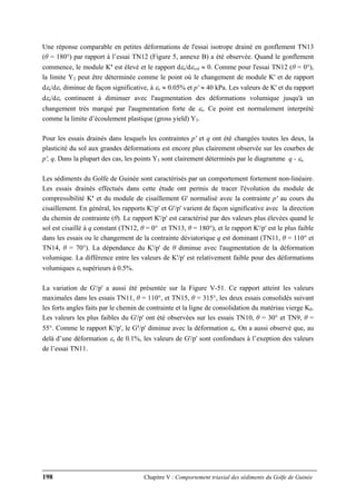 198 Chapitre V : Comportement triaxial des sédiments du Golfe de Guinée
Une réponse comparable en petites déformations de l'essai isotrope drainé en gonflement TN13
(θ = 180°) par rapport à l’essai TN12 (Figure 5, annexe B) a été observée. Quand le gonflement
commence, le module K' est élevé et le rapport dεs/dεvol ≈ 0. Comme pour l'essai TN12 (θ = 0°),
la limite Y2 peut être déterminée comme le point où le changement de module K' et de rapport
dεs/dεv diminue de façon significative, à εv ≈ 0.05% et p' ≈ 40 kPa. Les valeurs de K' et du rapport
dεs/dεv continuent à diminuer avec l'augmentation des déformations volumique jusqu'à un
changement très marqué par l'augmentation forte de εs. Ce point est normalement interprété
comme la limite d’écoulement plastique (gross yield) Y3.
Pour les essais drainés dans lesquels les contraintes p' et q ont été changées toutes les deux, la
plasticité du sol aux grandes déformations est encore plus clairement observée sur les courbes de
p', q. Dans la plupart des cas, les points Y3 sont clairement déterminés par le diagramme q - εs.
Les sédiments du Golfe de Guinée sont caractérisés par un comportement fortement non-linéaire.
Les essais drainés effectués dans cette étude ont permis de tracer l'évolution du module de
compressibilité K' et du module de cisaillement G' normalisé avec la contrainte p' au cours du
cisaillement. En général, les rapports K'/p' et G'/p' varient de façon significative avec la direction
du chemin de contrainte (θ). Le rapport K'/p' est caractérisé par des valeurs plus élevées quand le
sol est cisaillé à q constant (TN12, θ = 0° et TN13, θ = 180°), et le rapport K'/p' est le plus faible
dans les essais ou le changement de la contrainte déviatorique q est dominant (TN11, θ = 110° et
TN14, θ = 70°). La dépendance du K'/p' de θ diminue avec l'augmentation de la déformation
volumique. La différence entre les valeurs de K'/p' est relativement faible pour des déformations
volumiques εv supérieurs à 0.5%.
La variation de G'/p' a aussi été présentée sur la Figure V-51. Ce rapport atteint les valeurs
maximales dans les essais TN11, θ = 110°, et TN15, θ = 315°, les deux essais consolidés suivant
les forts angles faits par le chemin de contrainte et la ligne de consolidation du matériau vierge K0.
Les valeurs les plus faibles du G'/p' ont été observées sur les essais TN10, θ = 30° et TN9, θ =
55°. Comme le rapport K'/p', le G'/p' diminue avec la déformation εs. On a aussi observé que, au
delà d’une déformation εs de 0.1%, les valeurs de G'/p' sont confondues à l’exeption des valeurs
de l’essai TN11.
 