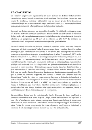Chapitre V : Comportement triaxial des sédiments du Golfe de Guinée 209
V.3. CONCLUSIONS
On a amélioré les procédures expérimentales des essais triaxiaux afin d’obtenir de bons résultats
en minimisant au maximum le remaniement des échantillons. Cette condition est cruciale pour
obtenir des courbes de contrainte - déformation avec une mesure précise de la résistance de
cisaillement au pic. La reconsolidation aux larges contraintes (SHANSEP) fait chuter la résistance
au pic, en déstructurant le sol et en détruisant des liaisons inter-particules.
Les essais non drainés ont montré que les modules de rigidité (Eu et Gu) et la résistance au pic du
sol du Golfe de Guinée dépendent de la vitesse de cisaillement. Les états ultimes d’essais non
drainés sur les sols reconsolidés aux contraintes in situ indiquent des valeurs d'angle de frottement
effectifs ϕ' en compression de 33-43.8° et en extension de 28.8-36.4°. La résistance au
cisaillement du sol est également plus élevée en compression qu’en extension.
Les essais drainés effectués sur plusieurs chemins de contrainte radiaux avec une vitesse de
chargement très lente permettent d’étudier le comportement élasto - plastique du sol. La surface
de charge (Y3) est commune aux essais drainés et non drainés. Elle est comparable aux surfaces
observées sur de nombreux sols mous structurés (argile de St Alban, Leroueil et al., 1979 ; argile
de Bothkennar, Smith et al., 1992) et ne présente pas de symétrie particulière par rapport aux axes
isotrope et K0. Les chemins de contraintes non drainés ont tendance à rester sur cette surface ou à
venir à l’intérieur. En revanche, les essais drainés mobilisent la surface de charge avec diminution
plastique de l’indice des vides. Le comportement aux grandes déformations est en général très
mou, mais la courbe contrainte – déformation est presque linéaire. La surface d’état limite dans le
plan normalisé avec la contrainte équivalente p*e des sols naturels peut être définie par la limite
de la zone que tous les chemins de contrainte drainés ou non drainés ne peuvent pas dépasser. Dès
que le chemin de contrainte s’approche cette surface, il revient vers l’intérieur avec une
diminution de l’indice des vides. Les essais montrent clairement la diminution de la taille de la
surface d’état limite avec la compression du sol vers l’état ultime, correspondant à une diminution
du niveau de structure de sol. Smith et al. (1992) ont observé une tendance très similaire sur
l’argile de Bothkennar. Leur observation a été utilisée comme source pour le concept de Baudet et
Stallebrass (2004) pour les sols structurés, dans lequel la sensibilité St est considérée comme la
variable de structure de sol diminuant au cours de compression..
La consolidation drainée sous des contraintes plus élevées détermine des lignes parallèles à la
courbe de sédimentation SCC du sol en place. Chaque chemin radial détermine une ligne dans le
plan e-log p’ et elles sont toutes situées à une certaine distance avec la ligne de compression
intrinsèque ICL du sol reconstitué. Cette distance est caractérisée par le rapport de contrainte, à
même l'indice des vides e, compris entre 3 - 5, ces valeurs sont numériquement similaires à la
sensibilité du sol, mesurée par les essais triaxiaux UU (ou T bar cyclique in situ).
 