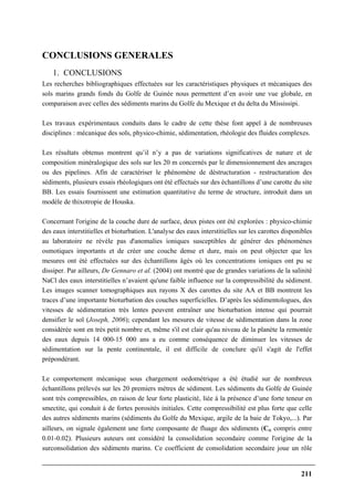 211
CONCLUSIONS GENERALES
1. CONCLUSIONS
Les recherches bibliographiques effectuées sur les caractéristiques physiques et mécaniques des
sols marins grands fonds du Golfe de Guinée nous permettent d’en avoir une vue globale, en
comparaison avec celles des sédiments marins du Golfe du Mexique et du delta du Mississipi.
Les travaux expérimentaux conduits dans le cadre de cette thèse font appel à de nombreuses
disciplines : mécanique des sols, physico-chimie, sédimentation, rhéologie des fluides complexes.
Les résultats obtenus montrent qu’il n’y a pas de variations significatives de nature et de
composition minéralogique des sols sur les 20 m concernés par le dimensionnement des ancrages
ou des pipelines. Afin de caractériser le phénomène de déstructuration - restructuration des
sédiments, plusieurs essais rhéologiques ont été effectués sur des échantillons d’une carotte du site
BB. Les essais fournissent une estimation quantitative du terme de structure, introduit dans un
modèle de thixotropie de Houska.
Concernant l'origine de la couche dure de surface, deux pistes ont été explorées : physico-chimie
des eaux interstitielles et bioturbation. L'analyse des eaux interstitielles sur les carottes disponibles
au laboratoire ne révèle pas d'anomalies ioniques susceptibles de générer des phénomènes
osmotiques importants et de créer une couche dense et dure, mais on peut objecter que les
mesures ont été effectuées sur des échantillons âgés où les concentrations ioniques ont pu se
dissiper. Par ailleurs, De Gennaro et al. (2004) ont montré que de grandes variations de la salinité
NaCl des eaux interstitielles n’avaient qu'une faible influence sur la compressibilité du sédiment.
Les images scanner tomographiques aux rayons X des carottes du site AA et BB montrent les
traces d’une importante bioturbation des couches superficielles. D’après les sédimentologues, des
vitesses de sédimentation très lentes peuvent entraîner une bioturbation intense qui pourrait
densifier le sol (Joseph, 2006); cependant les mesures de vitesse de sédimentation dans la zone
considérée sont en très petit nombre et, même s'il est clair qu'au niveau de la planète la remontée
des eaux depuis 14 000-15 000 ans a eu comme conséquence de diminuer les vitesses de
sédimentation sur la pente continentale, il est difficile de conclure qu'il s'agit de l'effet
prépondérant.
Le comportement mécanique sous chargement oedométrique a été étudié sur de nombreux
échantillons prélevés sur les 20 premiers mètres de sédiment. Les sédiments du Golfe de Guinée
sont très compressibles, en raison de leur forte plasticité, liée à la présence d’une forte teneur en
smectite, qui conduit à de fortes porosités initiales. Cette compressibilité est plus forte que celle
des autres sédiments marins (sédiments du Golfe du Mexique, argile de la baie de Tokyo,...). Par
ailleurs, on signale également une forte composante de fluage des sédiments (Cα compris entre
0.01-0.02). Plusieurs auteurs ont considéré la consolidation secondaire comme l'origine de la
surconsolidation des sédiments marins. Ce coefficient de consolidation secondaire joue un rôle
 