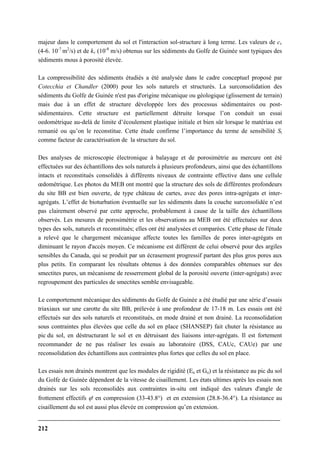 212
majeur dans le comportement du sol et l'interaction sol-structure à long terme. Les valeurs de cv
(4-6. 10-7
m2
/s) et de kv (10-8
m/s) obtenus sur les sédiments du Golfe de Guinée sont typiques des
sédiments mous à porosité élevée.
La compressibilité des sédiments étudiés a été analysée dans le cadre conceptuel proposé par
Cotecchia et Chandler (2000) pour les sols naturels et structurés. La surconsolidation des
sédiments du Golfe de Guinée n'est pas d'origine mécanique ou géologique (glissement de terrain)
mais due à un effet de structure développée lors des processus sédimentaires ou post-
sédimentaires. Cette structure est partiellement détruite lorsque l’on conduit un essai
oedométrique au-delà de limite d’écoulement plastique initiale et bien sûr lorsque le matériau est
remanié ou qu’on le reconstitue. Cette étude confirme l’importance du terme de sensibilité St
comme facteur de caractérisation de la structure du sol.
Des analyses de microscopie électronique à balayage et de porosimétrie au mercure ont été
effectuées sur des échantillons des sols naturels à plusieurs profondeurs, ainsi que des échantillons
intacts et reconstitués consolidés à différents niveaux de contrainte effective dans une cellule
œdométrique. Les photos du MEB ont montré que la structure des sols de différentes profondeurs
du site BB est bien ouverte, de type château de cartes, avec des pores intra-agrégats et inter-
agrégats. L’effet de bioturbation éventuelle sur les sédiments dans la couche surconsolidée n’est
pas clairement observé par cette approche, probablement à cause de la taille des échantillons
observés. Les mesures de porosimétrie et les observations au MEB ont été effectuées sur deux
types des sols, naturels et reconstitués; elles ont été analysées et comparées. Cette phase de l'étude
a relevé que le chargement mécanique affecte toutes les familles de pores inter-agrégats en
diminuant le rayon d'accès moyen. Ce mécanisme est différent de celui observé pour des argiles
sensibles du Canada, qui se produit par un écrasement progressif partant des plus gros pores aux
plus petits. En comparant les résultats obtenus à des données comparables obtenues sur des
smectites pures, un mécanisme de resserrement global de la porosité ouverte (inter-agrégats) avec
regroupement des particules de smectites semble envisageable.
Le comportement mécanique des sédiments du Golfe de Guinée a été étudié par une série d’essais
triaxiaux sur une carotte du site BB, prélevée à une profondeur de 17-18 m. Les essais ont été
effectués sur des sols naturels et reconstitués, en mode drainé et non drainé. La reconsolidation
sous contraintes plus élevées que celle du sol en place (SHANSEP) fait chuter la résistance au
pic du sol, en déstructurant le sol et en détruisant des liaisons inter-agrégats. Il est fortement
recommander de ne pas réaliser les essais au laboratoire (DSS, CAUc, CAUe) par une
reconsolidation des échantillons aux contraintes plus fortes que celles du sol en place.
Les essais non drainés montrent que les modules de rigidité (Eu et Gu) et la résistance au pic du sol
du Golfe de Guinée dépendent de la vitesse de cisaillement. Les états ultimes après les essais non
drainés sur les sols reconsolidés aux contraintes in-situ ont indiqué des valeurs d'angle de
frottement effectifs ϕ' en compression (33-43.8°) et en extension (28.8-36.4°). La résistance au
cisaillement du sol est aussi plus élevée en compression qu’en extension.
 