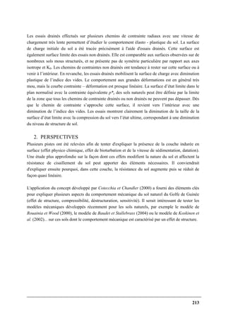 213
Les essais drainés effectués sur plusieurs chemins de contrainte radiaux avec une vitesse de
chargement très lente permettent d’étudier le comportement élasto - plastique du sol. La surface
de charge initiale du sol a été tracée précisément à l'aide d'essais drainés. Cette surface est
également surface limite des essais non drainés. Elle est comparable aux surfaces observées sur de
nombreux sols mous structurés, et ne présente pas de symétrie particulière par rapport aux axes
isotrope et K0. Les chemins de contraintes non drainés ont tendance à rester sur cette surface ou à
venir à l’intérieur. En revanche, les essais drainés mobilisent la surface de charge avec diminution
plastique de l’indice des vides. Le comportement aux grandes déformations est en général très
mou, mais la courbe contrainte – déformation est presque linéaire. La surface d’état limite dans le
plan normalisé avec la contrainte équivalente p*e des sols naturels peut être définie par la limite
de la zone que tous les chemins de contrainte drainés ou non drainés ne peuvent pas dépasser. Dès
que le chemin de contrainte s’approche cette surface, il revient vers l’intérieur avec une
diminution de l’indice des vides. Les essais montrent clairement la diminution de la taille de la
surface d’état limite avec la compression du sol vers l’état ultime, correspondant à une diminution
du niveau de structure de sol.
2. PERSPECTIVES
Plusieurs pistes ont été relevées afin de tenter d'expliquer la présence de la couche indurée en
surface (effet physico chimique, effet de bioturbation et de la vitesse de sédimentation, datation).
Une étude plus approfondie sur la façon dont ces effets modifient la nature du sol et affectent la
résistance de cisaillement du sol peut apporter des éléments nécessaires. Il conviendrait
d'expliquer ensuite pourquoi, dans cette couche, la résistance du sol augmente puis se réduit de
façon quasi linéaire.
L'application du concept développé par Cotecchia et Chandler (2000) a fourni des éléments clés
pour expliquer plusieurs aspects du comportement mécanique du sol naturel du Golfe de Guinée
(effet de structure, compressibilité, déstructuration, sensitivité). Il serait intéressant de tester les
modèles mécaniques développés récemment pour les sols naturels, par exemple le modèle de
Rouainia et Wood (2000), le modèle de Baudet et Stallebrass (2004) ou le modèle de Koskinen et
al. (2002)... sur ces sols dont le comportement mécanique est caractérisé par un effet de structure.
 
