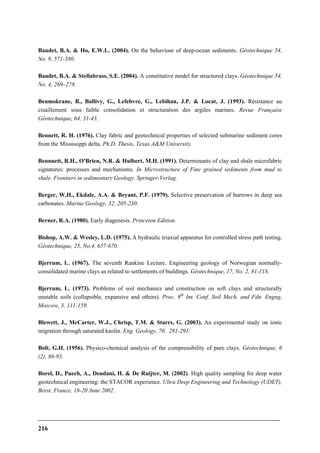 216
Baudet, B.A. & Ho, E.W.L. (2004). On the behaviour of deep-ocean sediments. Géotechnique 54,
No. 9, 571-580.
Baudet, B.A. & Stellabrass, S.E. (2004). A constitutive model for structured clays. Géotechnique 54,
No. 4, 269–278.
Benmokrane, B., Ballivy, G., Lefebvre, G., Lebihan, J.P. & Locat, J. (1993). Résistance au
cisaillement sous faible consolidation et structuration des argiles marines. Revue Française
Géotechnique, 64, 31-43.
Bennett, R. H. (1976). Clay fabric and geotechnical properties of selected submarine sediment cores
from the Mississippi delta. Ph.D. Thesis, Texas A&M University.
Bennnett, R.H., O'Brien, N.R. & Hulbert, M.H. (1991). Determinants of clay and shale microfabric
signatures: processes and mechanisms. In Microstructure of Fine grained sediments from mud to
shale. Frontiers in sedimentary Geology. Springer-Verlag.
Berger, W.H., Ekdale, A.A. & Bryant, P.F. (1979). Selective preservation of burrows in deep sea
carbonates. Marine Geology, 32, 205-230.
Berner, R.A. (1980). Early diagenesis. Princeton Edition.
Bishop, A.W. & Wesley, L.D. (1975). A hydraulic triaxial apparatus for controlled stress path testing.
Géotechnique, 25, No.4, 657-670.
Bjerrum, L. (1967). The seventh Rankine Lecture. Engineering geology of Norwegian normally-
consolidated marine clays as related to settlements of buildings. Géotechnique, 17, No. 2, 81-118.
Bjerrum, L. (1973). Problems of soil mechanics and construction on soft clays and structurally
unstable soils (collapsible, expansive and others). Proc. 8th
Int. Conf. Soil Mech. and Fdn. Engng,
Moscow, 3, 111-159.
Blewett, J., McCarter, W.J., Chrisp, T.M. & Starrs, G. (2003). An experimental study on ionic
migration through saturated kaolin. Eng. Geology, 70, 281-291.
Bolt, G.H. (1956). Physico-chemical analysis of the compressibility of pure clays. Géotechnique, 6
(2), 86-93.
Borel, D., Puech, A., Dendani, H. & De Ruijter, M. (2002). High quality sampling for deep water
geotechnical engineering: the STACOR experience. Ultra Deep Engineering and Technology (UDET),
Brest, France, 18-20 June 2002.
 
