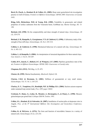 217
Borel, D., Puech, A., Dendani, H, & Colliat, J.L. (2005). Deep water geotechnical site investigation
practice in Gulf of Guinea. Frontiers in Offshore Geotechnique: ISFOG 2005- Gourvernec et Cassidy
(eds).
Brigg, K.B., Richardson, M.D. & Young, D.K. (1985). Variability in geoacoustic and related
properties of surface sediments from the Venezuela basin, Caribbean sea. Marine Geology, 68, 73-
106.
Burland, J.B. (1990). On the compressibility and shear strength of natural clays. Géotechnique, 40
(3), 329-378.
Burland, J. B., Rampello, S., Georgiannou, V.N. & Calabresi, G. (1996). A laboratory study of the
strength of four stiff clays. Géotechnique, 46, No.3, 491-514.
Callisto, L. & Calabresi, G. (1998). Mechanical behaviour of a natural soft clay. Géotechnique 48,
No. 4, 495–513.
Callisto, L. & Rampello, S. (2004). An interpretation of structural degradation for three natural clays.
Can. Getech. J., Vol.41, 392-407.
Cathie, D.N., Jaueck, C., Ballard, J-C. & Wintgens, J.-F. (2005). Pipelines geotechnics state of the
art. Frontiers in Offshore Geotechnique: ISFOG 2005- Gourvernec et Cassidy (eds).
Chapman, D.L (1913). Phil.Mag., 6, 25, 475.
Chester, R. (1999). Marine Geochemistry. Blackwell, Oxford, UK.
Clayton, C.R.I. & Heymann, G. (2001). Stiffness of geomaterials at very small strains.
Géotechnique, Vol. 51, No. 3, 245-255.
Cluckey, E. C., Templeton, J.S., Randolph, M.F. & Phillips, R.A. (2004). Suction caisson response
under sustained loop current loads. Proc. OTC paper 16843.
Cochonat, P., Damy, G., Leduc, B., Meunier, J., Hermegnies, F., & Floury, L. (1990). Mesures
géotechniques par grand fond. Colloque ISM 90, Toulon, 1991.
Colliat, J-L., Dendani, H. & Schroeder, K. (2007). Installation of suction piles at deepwater sites in
Angola. Proc. of the 6th
International Offshore Site Investigation and Geotechnics Conference,
London.
Collins, K. & McGown, A. (1974). The form and function of microfabric features in a variety of
natural soils. Géotechnique 24 (2), 223-254.
 