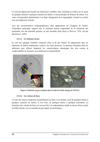 20 Chapitre I: Introduction et Contexte de la Recherche
Ce sont des dépressions locales aux dimensions variables: elles s'étendent en surface sur un rayon
de quelques dizaines à quelques centaines de mètres, et sont profondes de dizaines de mètres. Ces
zones correspondent généralement à un léger changement de la topographie, formant un cratère
avec une dépression centrale.
Lors des reconnaissances océanographiques, elles apparaissent sur l'imagerie de surface.
L'hypothèse principale suppose que le principal facteur responsable de la formation des
pockmarks soit une remontée gazeuse, ou une remontée d'eau (King et McLean, 1970, cité par
Quéméneur, 1996).
I.2.2.3. Les hydrates de gaz
Ce sont des agrégats cristallins composés d'eau et de gaz naturel. Ils apparaissent dans les
sédiments de faibles températures soumis à de fortes pressions. La présence d'hydrates dans les
sédiments peut affecter largement les caractéristiques mécaniques des sols comme la
compressibilité, la résistance au cisaillement et la perméabilité.
Figure I-3 Hydrates de gaz récupérés dans le Golfe de Guinée (images de TOTAL)
I.2.2.4. Les volcans de boue
Ce sont des masses composées essentiellement de boue. Leur hauteur varie de quelques mètres à
quelques centaines de mètres, et leur base, de quelques mètres à quelques kilomètres. La
formation des volcans de boue est souvent liée à la sédimentation rapide au dessus d'une couche
de faible densité, ou à la remontée de gaz depuis les profondeurs.
 