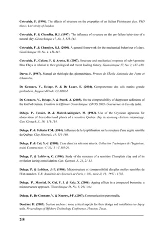 218
Cotecchia, F. (1996). The effects of structure on the properties of an Italian Pleistocene clay. PhD
thesis, University of London.
Cotecchia, F. & Chandler, R.J. (1997). The influence of structure on the pre-failure behaviour of a
natural clay. Géotechnique 47, No. 3, 523-544.
Cotecchia, F. & Chandler, R.J. (2000). A general framework for the mechanical behaviour of clays.
Géotechnique 50, No. 4, 431-447.
Cotecchia, F., Cafaro, F. & Aresta, B. (2007). Structure and mechanical response of sub-Apennine
Blue Clays in relation to their geological and recent loading history. Géotechnique 57, No. 2, 167–180.
Darve, F. (1987). Manuel de rhéologie des géomatériaux. Presses de l'École Nationale des Ponts et
Chaussées.
De Gennaro, V., Delage, P. & De Laure, E. (2004). Comportement des sols marins grande
profondeur. Rapport d'étude. CLAROM.
De Gennaro, V., Delage, P. & Puech, A. (2005). On the compressibility of deepwater sediments of
the Gulf of Guinea. Frontiers in Offshore Geotechnique: ISFOG 2005- Gourvernec et Cassidy (eds).
Delage, P., Tessier, D. & Marcel-Audiguier, M. (1982). Use of the Cryoscan apparatus for
observation of freeze-fractured planes of a sensitive Quebec clay in scanning electron microscopy.
Can. Geotech. J., 19, 111-114.
Delage, P. & Pellerin F.M. (1984). Influence de la lyophilisation sur la structure d'une argile sensible
du Québec. Clay Minerals, 19, 151-160.
Delage, P. & Cui, Y.-J. (2000). L'eau dans les sols non saturés. Collection Techniques de l'Ingénieur,
traité Construction : C 301-1 - C 301-20.
Delage, P. & Lefebvre, G. (1984). Study of the structure of a sensitive Champlain clay and of its
evolution during consolidation. Can. Geotech. J., 21, 21-35.
Delage, P. & Lebihan, J.-P. (1986). Microstructure et compressibilité d'argiles molles sensibles de
l'Est canadien. C.R. Académie des Sciences de Paris, t. 303, série II, 19, 1697 - 1702.
Delage, P., Marcial, D., Cui, Y. J. & Ruiz, X. (2006). Ageing effects in a compacted bentonite: a
microstructure approach. Géotechnique 56, No. 5, 291–304.
Delage, P., De Gennaro, V. & Nauroy, J-F. (2007). Communication personnelle.
Dendani, H. (2003). Suction anchors : some critical aspects for their design and installation in clayey
soils. Proceedings of Offshore Technology Conference, Houston, Texas.
 