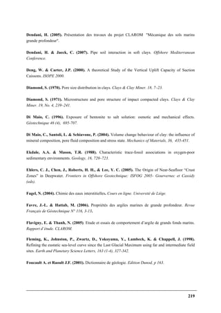 219
Dendani, H. (2005). Présentation des travaux du projet CLAROM "Mécanique des sols marins
grande profondeur".
Dendani, H. & Jaeck, C. (2007). Pipe soil interaction in soft clays. Offshore Mediterranean
Conference.
Deng, W. & Carter, J.P. (2000). A theoretical Study of the Vertical Uplift Capacity of Suction
Caissons. ISOPE 2000.
Diamond, S. (1970). Pore size distribution in clays. Clays & Clay Miner. 18, 7–23.
Diamond, S. (1971). Microstructure and pore structure of impact compacted clays. Clays & Clay
Miner. 19, No. 4, 239–241.
Di Maio, C. (1996). Exposure of bentonite to salt solution: osmotic and mechanical effects.
Géotechnique 46 (4), 695-707.
Di Maio, C., Santoli, L. & Schiavone, P. (2004). Volume change behaviour of clay: the influence of
mineral composition, pore fluid composition and stress state. Mechanics of Materials, 36, 435-451.
Ekdale, A.A. & Mason, T.R. (1988). Characteristic trace-fossil associations in oxygen-poor
sedimentary environments. Geology, 16, 720–723.
Ehlers, C. J., Chen, J., Roberts, H. H., & Lee, Y. C. (2005). The Origin of Near-Seafloor “Crust
Zones” in Deepwater. Frontiers in Offshore Geotechnique: ISFOG 2005- Gourvernec et Cassidy
(eds).
Fagel, N. (2004). Chimie des eaux interstitielles. Cours en ligne. Université de Liège.
Favre, J.-L. & Hattab, M. (2006). Propriétés des argiles marines de grande profondeur. Revue
Français de Géotechnique N° 116, 3-13.
Flavigny, E. & Thanh, N. (2005). Etude et essais de comportement d’argile de grands fonds marins.
Rapport d’étude. CLAROM.
Fleming, K., Johnston, P., Zwartz, D., Yokoyama, Y., Lambeck, K. & Chappell, J. (1998).
Refining the eustatic sea-level curve since the Last Glacial Maximum using far and intermediate field
sites. Earth and Planetary Science Letters, 163 (1-4), 327-342.
Foucault A. et Raoult J.F. (2001). Dictionnaire de géologie. Edition Dunod, p 163.
 