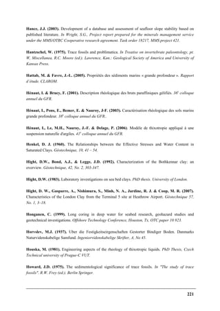 221
Hance, J.J. (2003). Development of a database and assessment of seafloor slope stability based on
published literature. In Wright, S.G., Project report prepared for the minerals management service
under the MMS/OTRC Cooperative research agreement. Task order 18217, MMS project 421.
Hantzschel, W. (1975). Trace fossils and problimatica. In Treatise on invertebrate paleontology, pt.
W, Miscellanea, R.C. Moore (ed.). Lawrence, Kan.: Geological Society of America and University of
Kansas Press.
Hattab, M. & Favre, J.-L. (2005). Propriétés des sédiments marins « grande profondeur ». Rapport
d’étude. CLAROM.
Hénaut, I. & Brucy, F. (2001). Description rhéologique des bruts paraffiniques gélifiés. 36e
colloque
annuel du GFR.
Hénaut, I., Pons, E., Bemer, E. & Nauroy, J-F. (2003). Caractérisation rhéologique des sols marins
grande profondeur. 38e
colloque annuel du GFR..
Hénaut, I., Le, M.H., Nauroy, J.-F. & Delage, P. (2006). Modèle de thixotropie appliqué à une
suspension naturelle d'argiles. 41e
colloque annuel du GFR.
Henkel, D. J. (1960). The Relationships between the Effective Stresses and Water Content in
Saturated Clays. Géotechnique, 10, 41 – 54.
Hight, D.W., Bond, A.J., & Legge, J.D. (1992). Characterization of the Bothkennar clay: an
overview. Géotechnique, 42, No. 2, 303-347.
Hight, D.W. (1983). Laboratory investigations on sea bed clays. PhD thesis. University of London.
Hight, D. W., Gasparre, A., Nishimura, S., Minh, N. A., Jardine, R. J. & Coop, M. R. (2007).
Characteristics of the London Clay from the Terminal 5 site at Heathrow Airport. Géotechnique 57,
No. 1, 3–18.
Honganen, C. (1999). Long coring in deep water for seabed research, geohazard studies and
geotechnical investigations. Offshore Technology Conference, Houston, Tx, OTC paper 10 923.
Horvslev, M.J. (1937). Uber die Festigkeitseirgenschaften Gestorter Bindiger Boden. Danmarks
Naturvidenskabelige Samfund. Ingeniorvidenskabelige Skrifter, A, No 45.
Houska, M. (1981). Engineering aspects of the rheology of thixotropic liquids. PhD Thesis, Czech
Technical university of Prague-C VUT.
Howard, J.D. (1975). The sedimentological significance of trace fossils. In "The study of trace
fossils". R.W. Frey (ed.). Berlin Springer.
 