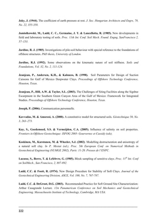 222
Jaky, J. (1944). The coefficient of earth pressure at rest. J. Soc. Hungarian Architects and Engrs, 78,
No. 22, 355-358.
Jamiolkowski, M., Ladd, C. C., Germaine, J. T. & Lancellotta, R. (1985). New developments in
field and laboratory testing of soils. Proc. 11th Int. Conf. Soil Mech. Found. Engng, SanFrancisco 2,
57–153.
Jardine, R. J. (1985). Investigations of pile-soil behaviour with special reference to the foundations of
offshore structures. PhD thesis, University of London.
Jardine, R.J. (1992). Some observations on the kinematic nature of soil stiffness. Soils and
Foundations, Vol. 32, No. 2, 111-124.
Jeanjean, P., Andersen, K.H., & Kalsness, B. (1998). Soil Parameters for Design of Suction
Caissons for Gulf of Mexico Deepwater Clays. Proceedings of Offshore Technology Conference,
Houston, Texas.
Jeanjean, P., Hill, A.W. & Taylor, S.L. (2003). The Challenges of Siting Facilities along the Sigsbee
Escarpment in the Southern Green Canyon Area of the Gulf of Mexico: Framework for Integrated
Studies. Proceedings of Offshore Technology Conference, Houston, Texas.
Joseph, P. (2006). Communication personnelle.
Kavvadas, M. & Amorosi, A. (2000). A constitutive model for structured soils. Géotechnique 50, No.
3, 263–273.
Kay, S., Goedemoed, S.S. & Vermeijden, C.A. (2005). Influence of salinity on soil properties.
Frontiers in Offshore Geotechnique: ISFOG 2005- Gourvernec et Cassidy (eds).
Koskinen, M., Karstunen, M. & Wheeler, S.J. (2002). Modelling destructuration and anisotropy of
a natural soft clay. In P. Mestat (ed.), Proc. 5th European Conf. on Numerical Methods in
Geotechnical Engineering (NUMGE 2002), Paris: 11-20. Presses de l’ENPC.
Lacasse, S., Berre, T. & Lefebvre, G. (1985). Block sampling of sensitive clays. Proc. 11th
Int. Conf
on SoilMech., San Francisco, 2, 887-892.
Ladd, C.C. & Foott, R. (1974). New Design Procedure for Stability of Soft Clays. Journal of the
Geotechnical Engineering Division, ASCE, Vol. 100, No. 7, 767-787.
Ladd, C.C. & DeGroot, D.G. (2003). Recommended Practice for Soft Ground Site Characterization:
Arthur Casagrande Lecture. 12th Panamerican Conference on Soil Mechanics and Geotechnical
Engineering. Massachusetts Institute of Technology, Cambridge, MA USA.
 