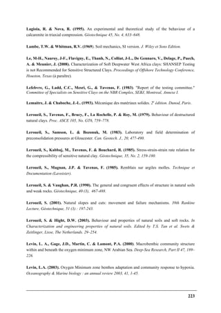 223
Lagioia, R. & Nova, R. (1995). An experimental and theoretical study of the behaviour of a
calcarenite in triaxial compression. Géotechnique 45, No. 4, 633–648.
Lambe, T.W. & Whitman, R.V. (1969). Soil mechanics, SI version. J. Wiley et Sons Edition.
Le, M-H., Nauroy, J-F., Flavigny, E., Thanh, N., Colliat, J-L., De Gennaro, V., Delage, P., Puech,
A. & Meunier, J. (2008). Characterization of Soft Deepwater West Africa clays: SHANSEP Testing
is not Recommended for Sensitive Structured Clays. Proceedings of Offshore Technology Conference,
Houston, Texas (à paraître).
Lefebvre, G., Ladd, C.C., Mesri, G., & Tavenas, F. (1983). "Report of the testing committee."
Committee of Specialists on Sensitive Clays on the NBR Complex, SEBJ, Montreal, Annexe I.
Lemaitre, J. & Chaboche, J.-L. (1993). Mécanique des matériaux solides. 2e
édition. Dunod, Paris.
Leroueil, S., Tavenas, F., Brucy, F., La Rochelle, P. & Roy, M. (1979). Behaviour of destructured
natural clays. Proc. ASCE 105, No. GT6, 759–778.
Leroueil, S., Samson, L. & Bozonuk, M. (1983). Laboratory and field determination of
preconsolidation pressures at Gloucester. Can. Geotech. J., 20, 477-490.
Leroueil, S., Kabbaj, M., Tavenas, F. & Bouchard, R. (1985). Stress-strain-strain rate relation for
the compressibility of sensitive natural clay. Géotechnique, 35, No. 2, 159-180.
Leroueil, S., Magnan, J.P. & Tavenas, F. (1985). Remblais sur argiles molles. Technique et
Documentation (Lavoisier).
Leroueil, S. & Vaughan, P.R. (1990). The general and congruent effects of structure in natural soils
and weak rocks. Géotechnique, 40 (3), 467-488.
Leroueil, S. (2001). Natural slopes and cuts: movement and failure mechanisms. 39th Rankine
Lecture, Géotechnique, 51 (3) : 197-243.
Leroueil, S. & Hight, D.W. (2003). Behaviour and properties of natural soils and soft rocks. In
Characterization and engineering properties of natural soils. Edited by T.S. Tan et al. Swets &
Zeitlinger, Lisse, The Netherlands. 29–254.
Levin, L. A., Gage, J.D., Martin, C. & Lamont, P.A. (2000). Macrobenthic community structure
within and beneath the oxygen minimum zone, NW Arabian Sea. Deep-Sea Research, Part II 47, 189–
226.
Levin, L.A. (2003). Oxygen Minimum zone benthos adaptation and community response to hypoxia.
Oceanography & Marine biology : an annual review 2003, 41, 1-45.
 