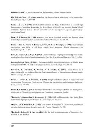 224
Lidholm, R. (1987). A practical approach to Sedimentology. Allen & Unwin, London.
Liu, M.D. & Carter, J.P. (2000). Modelling the destructuring of soils during virgin compression.
Géotechnique, 50, No. 4, 479-483.
Locat, J. & Lee, H. (1998). The Role of Bioturbation and Rapid Sedimentation in Shear Strengh
Development: Comparison Between the Eel River Margin (California) and Saguenay Fjord (Québec)
sediments. Rapport d’étude. (Poster disponible sur le site:http://www.saguenay.ggl.ulaval.ca/-
publications2.html)
Locat, J. & Demers, D. (1988). Viscosity, yield stress, remolded strength, and liquidity index
relationships for sensitive clays. Canadian Geotechnical Journal, vol.25, 799-806.
Locat, J., Lee, H., Kayen, R. Israel, K., Savoie, M.-C. & Boulanger, E. (2002). Shear strength
development with burial in Eel River margin slope sediments. Marine Georesources et
Geotechnology, 20 , 11-135.
Loret, B., Hueckel, T. & Gajo, A. (2002). Chemo-mechanical coupling in saturated porous media :
elastic-plastic behaviour of homoionic expansive clays. Int. J. of Solids and Structures, 39, 2773-2806.
Lowemark, L. & Werner, F. (2001). Dating error in high resolution stratigraphy : a detailed X-ray
radiograph and AMS-14C study of Zoophycos burrows. Marine Geology, 177, 191-198.
Lowemark, L., Schonfeld, J., Werner, F. & Schafer, P. (2004). Trace fossils as a
paleoceanographic tool: evidence from late Quartenary sediments of the southwestern Iberian margin.
Marine Geology, 204, 27-41.
Lunne, T., Berre, T. & Strandvik, S. (1998). Sample disturbance effects in deep water soil
investigations. International Conference on Offshore Site Investigations and Foundation Behaviour,
S.U.T., London, 199-220.
Lunne, T. & Powell, D. (1992). Recent developements in situ testing in Offshore soil investigations.
Conference on Offshore Soil investigations and Foundations engineering, London.
Magnan, J.P., Shahanguian, S. & Jossaume, H. (1982). Etude en laboratoire des états limites d’une
argiile molle organique. Revue Français de Géotechnique, No 20, 13-18.
Magnan, J-P. & Youssefian, G., (1989). Essai au bleu de méthylène et classification géotechnique
des sols. Bulletin de liaison des Laboratoires des Ponts et Chaussées, No. 159.
Marcial, D., Delage, P. & Cui, Y.J. (2002). On the high stress compression of bentonites. Can.
Geotech. J., 39, 812-820.
 