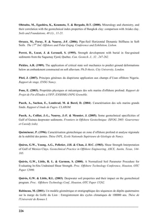 226
Ohtsubo, M., Egashira, K., Koumoto, T. & Bergado, D.T. (2000). Mineralogy and chemistry, and
their correlation with the geotechnical index properties of Bangkok clay: comparison with Ariake clay.
Soils and Foundations, 40 (1) , 11-21.
Orozco, M., Foray, P. & Nauroy, J-F. (2006). Pipe-Soil Horizontal Dynamic Stiffness in Soft
Soils. The 17th
Itnl. Offshore and Polar Engng. Conference and Exhibition, Lisbon.
Perret, D., Locat, J. & Leroueil, S. (1995). Strength development with burial in fine-grained
sediments from the Saguenay Fjord, Quebec. Can. Geotech. J., 32 , 247-262.
Pickles, A.R. (1989). The application of critical state soil mechanics to predict ground deformations
below an embankment constructed on soft alluvium. Ph.D thesis, City University, London.
Pitel, J. (2007). Principes généraux du diapirisme application aux champs d’Usan offshore Nigeria.
Rapport de stage, ENSG Nancy.
Pons, E. (2003). Propriétés physiques et mécaniques des sols marins d'offshore profond. Rapport de
Projet de Fin d'Etudes à l'IFP, ENSHMG-INPG Grenoble.
Puech, A., Suchon, E., Lombrad, M. & Borel, D. (2004). Caractérisation des sols marins grands
fonds. Rapport d’étude de Fugro. CLAROM.
Puech, A., Colliat, J.-L., Nauroy, J.-F. & Meunier, J. (2005). Some geotechnical specificities of
Gulf of Guinea deepwater sediments. Frontiers in Offshore Geotechnique: ISFOG 2005- Gourvernec
et Cassidy (eds).
Quéméneur, P. (1996). Caractérisation géotechnique en zone d’offshore profond et analyse régionale
de la stabilité des pentes. Thèse INPL, Ecole Nationale Supérieure de Géologie de Nancy.
Quiros, G.W., Young, A.G., Pelletier, J.H. & Chan, J. H-C. (1983). Shear Strength Interpretation
of Gulf of Mexico Clays. Geotechnical Practice in Offshore Engineering, ASCE, Austin, Texas, 144-
165.
Quirós, G.W., Little, R. L. & Garmon, S. (2000). A Normalized Soil Parameter Procedure for
Evaluating In-Situ Undrained Shear Strength. Proc. Offshore Technology Conference, Houston, OTC
Paper 12090.
Quirós, G.W. & Little, R.L. (2003). Deepwater soil properties and their impact on the geotechnical
program. Proc. Offshore Technology Conf., Houston, OTC Paper 15262.
Rabineau, M. (2001). Un modèle géométrique et stratigraphique des séquences de dépôts quaternaires
sur la marge du Golfe du Lion : Enregistrement des cycles climatiques de 100000 ans. Thèse de
l'Université de Rennes I.
 