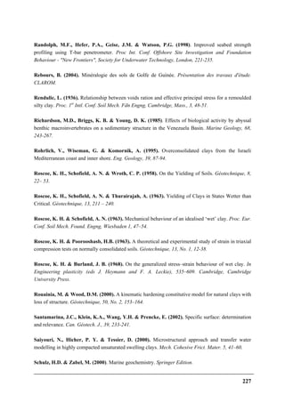 227
Randolph, M.F., Hefer, P.A., Geise, J.M. & Watson, P.G. (1998). Improved seabed strength
profiling using T-bar penetrometer. Proc Int. Conf. Offshore Site Investigation and Foundation
Behaviour - "New Frontiers", Society for Underwater Technology, London, 221-235.
Rebours, B. (2004). Minéralogie des sols de Golfe de Guinée. Présentation des travaux d'étude.
CLAROM.
Rendulic, L. (1936). Relationship between voids ration and effective principal stress for a remoulded
silty clay. Proc. 1st
Intl. Conf. Soil Mech. Fdn Engng, Cambridge, Mass., 3, 48-51.
Richardson, M.D., Briggs, K. B. & Young, D. K. (1985). Effects of biological activity by abyssal
benthic macroinvertebrates on a sedimentary structure in the Venezuela Basin. Marine Geology, 68,
243-267.
Rohrlich, V., Wiseman, G. & Komornik, A. (1995). Overconsolidated clays from the Israeli
Mediterranean coast and inner shore. Eng. Geology, 39, 87-94.
Roscoe, K. H., Schofield, A. N. & Wroth, C. P. (1958). On the Yielding of Soils. Géotechnique, 8,
22– 53.
Roscoe, K. H., Schofield, A. N. & Thurairajah, A. (1963). Yielding of Clays in States Wetter than
Critical. Géotechnique, 13, 211 – 240.
Roscoe, K. H. & Schofield, A. N. (1963). Mechanical behaviour of an idealised ‘wet’ clay. Proc. Eur.
Conf. Soil Mech. Found. Engng, Wiesbaden 1, 47–54.
Roscoe, K. H. & Poorooshasb, H.B. (1963). A theoretical and experimental study of strain in triaxial
compression tests on normally consolidated soils. Géotechnique, 13, No. 1, 12-38.
Roscoe, K. H. & Burland, J. B. (1968). On the generalized stress–strain behaviour of wet clay. In
Engineering plasticity (eds J. Heymann and F. A. Leckie), 535–609. Cambridge, Cambridge
University Press.
Rouainia, M. & Wood, D.M. (2000). A kinematic hardening constitutive model for natural clays with
loss of structure. Géotechnique, 50, No. 2, 153–164.
Santamarina, J.C., Klein, K.A., Wang, Y.H. & Prencke, E. (2002). Specific surface: determination
and relevance. Can. Géotech. J., 39, 233-241.
Saiyouri, N., Hicher, P. Y. & Tessier, D. (2000). Microstructural approach and transfer water
modelling in highly compacted unsaturated swelling clays. Mech. Cohesive Frict. Mater. 5, 41–60.
Schulz, H.D. & Zabel, M. (2000). Marine geochemistry. Springer Edition.
 