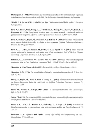 228
Shahanguian, S. (1981). Détermination expérimentale des courbes d’état limite de l’argile organique
de Cubzac-les-Ponts. Rapport de rechrche LPC 106. Laboratoire Centrale des Ponts et Chaussées.
Siebold, E. & Berger, W.H., (1982) The Sea floor. "An introduction to Marine geology". Springer-
Verlag Edition.
Silva, A.J., Bryant, W.R., Young, A.G., Schultheiss, P., Dunlap, W.A., Sykora, G., Bean, D. &
Honganen, C. (1999). Long coring in deep water for seabed research , geohazard studies &
geotechnical investigations. Offshore Technology Conference, Houston, Tx, OTC paper 10923.
Silva, A., Baxter, C., Bryant, W., Bradshaw, A. & LaRosa, P. (2000). Stress–strain behaviour and
stress state of Gulf of Mexico clay in relation to slope processes. Offshore Technology Conference,
Houston, Tx, OTC paper 12 091.
Silva, A. J., LaRosa, P., Brausse, M., Baxter, C. D. & Bryant, W. R. (2001). Stress states of
marine sediments in plateau and basin slope areas of the northwestern Gulf of Mexico. Offshore
Technology Conference, Houston, Tx, OTC paper 13157.
Sitharam, T.G., Sivapullaiah, P.V. & Subba Rao, K.S. (1995). Shrinkage behaviour of compacted
unsaturated soils. In Proc. 1st Conf. on Unsaturated Soils - UNSAT '95, vol. 1, Paris , 195-200.
Skempton, A. W. & Northey, R. D. (1952). The sensitivity of clays. Géotechnique, 3, 30-53.
Skempton, A. W. (1970). The consolidation of clays by gravitational compaction. Q. J. Geol. Sot.
125, 373-411.
Slowey, N., Bryant, W., Daniel A. Bean & Young, A. G. (2003). Sedimentation in the Vicinity of
the Sigsbee Escarpment during the Last 25,000 yrs. Offshore Technology Conference, Houston, Tx,
OTC paper 15159.
Smith, P.R., Jardine, R.J. & Hight, D.W. (1992). The yielding of Bothkennar clay. Géotechnique,
Vol. 42, No. 2, 257-274.
Smith, P.R. (1992). The properties of high compressibility clay with special reference to construction
on soft ground. PhD thesis, University of London.
Smith, C.R., Levin, L.A., Hoover, D.J., McMurtry, G. & Gage, J.D. (2000). Variations in
bioturbation across the oxygen minimum zone in the northwest Arabian sea. Deep-Sea Research, 47,
227-257.
Sridharan, A. & Jayadeva, M.S. (1982). Double layer theory and compressibility of clays.
Géotechnique, 32 (2) , 133-144.
 