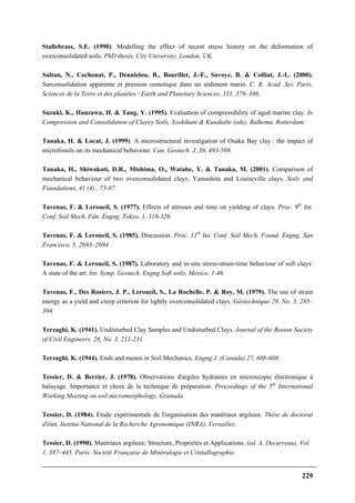 229
Stallebrass, S.E. (1990). Modelling the effect of recent stress history on the deformation of
overconsolidated soils. PhD thesis, City University, London, UK.
Sultan, N., Cochonat, P., Dennielou, B., Bourillet, J.-F., Savoye, B. & Colliat, J.-L. (2000).
Surconsolidation apparente et pression osmotique dans un sédiment marin. C. R. Acad. Sci. Paris,
Sciences de la Terre et des planètes / Earth and Planetary Sciences, 331, 379–386.
Suzuki, K., Hanzawa, H. & Tang, Y. (1995). Evaluation of compressibility of aged marine clay. In
Compression and Consolidation of Clayey Soils, Yoshikuni & Kusakabe (eds), Balkema, Rotterdam.
Tanaka, H. & Locat, J. (1999). A microstructural investigation of Osaka Bay clay : the impact of
microfossils on its mechanical behaviour. Can. Geotech. J.,36, 493-508.
Tanaka, H., Shiwakoti, D.R., Mishima, O., Watabe, Y. & Tanaka, M. (2001). Comparison of
mechanical behaviour of two overconsolidated clays: Yamashita and Louiseville clays. Soils and
Foundations, 41 (4) , 73-87.
Tavenas, F. & Leroueil, S. (1977). Effects of stresses and time on yielding of clays. Proc. 9th
Int.
Conf. Soil Mech. Fdn. Engng, Tokyo, 1, 319-326.
Tavenas, F. & Leroueil, S. (1985). Discussion. Proc. 11th
Int. Conf. Soil Mech. Found. Engng, San
Francisco, 5, 2693–2694.
Tavenas, F. & Leroueil, S. (1987). Laboratory and in-situ stress-strain-time behaviour of soft clays:
A state of the art. Int. Symp. Geotech. Engng Soft soils, Mexico, 1-46.
Tavenas, F., Des Rosiers, J. P., Leroueil, S., La Rochelle, P. & Roy, M. (1979). The use of strain
energy as a yield and creep criterion for lightly overconsolidated clays. Géotechnique 29, No. 3, 285–
304.
Terzaghi, K. (1941). Undisturbed Clay Samples and Undisturbed Clays. Journal of the Boston Society
of Civil Engineers, 28, No. 3, 211-231.
Terzaghi, K. (1944). Ends and means in Soil Mechanics. Engng J. (Canada) 27, 608-608.
Tessier, D. & Berrier, J. (1978). Observations d'argiles hydratées en microscopie électronique à
balayage. Importance et choix de la technique de préparation. Proceedings of the 5th
International
Working Meeting on soil micromorphology, Granada.
Tessier, D. (1984). Etude expérimentale de l'organisation des matériaux argileux. Thèse de doctorat
d'état, Institut National de la Recherche Agronomique (INRA), Versailles.
Tessier, D. (1990). Matériaux argileux: Structure, Propriétés et Applications. (ed. A. Decarreau), Vol.
1, 387–445. Paris: Société Française de Minéralogie et Cristallographie.
 