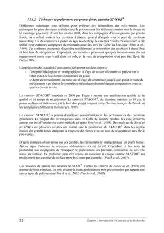 22 Chapitre I: Introduction et Contexte de la Recherche
I.2.3.2. Technique de prélèvement par grands fonds: carottier STACOR®
Différentes techniques sont utilisées pour prélever des échantillons des sols marins. Les
techniques les plus classiques utilisées pour le prélèvement des sédiments marins sont le forage et
le carottage gravitaire. Avant les années 2000, dans les campagnes d’investigations par grands
fonds, on a utilisé souvent les carottiers à piston, général désignés sous le nom de carottiers
Kullenberg. Un des carottiers à piston du type Kullenberg, le carottier "Jumbo Piston Core", a été
utilisé pour certaines campagnes de reconnaissance des sols du Golfe du Mexique (Silva et al.,
1999). Ces systèmes ont permis d'accroître sensiblement la pénétration des carottiers à chute libre
et leur taux de récupération. Cependant, ces carottiers présentent quelques inconvénients dus au
remaniement assez significatif dans les sols, et le taux de récupération n'est pas très élevé, de
l'ordre 70%.
L'appréciation de la qualité d'une carotte doit porter sur deux aspects:
− l'intégrité lithologique et stratigraphique: il s'agit de savoir si le matériau prélevé est le
reflet exact de la colonne sédimentaire en place,
− le degré de remaniement du matériau: il s'agit de déterminer jusqu'à quel point le mode de
prélèvement a pu altérer les propriétés mécaniques du matériau par comparaison avec ce
qu'elles étaient in situ.
Le carottier STACOR®
introduit en 2000 par Fugro a permis une amélioration notable de la
qualité et du temps de récupération. Le carottier STACOR®
, de diamètre intérieur de 10 cm, à
piston réellement stationnaire est le fruit d'un projet conjoint entre l'Institut Français du Pétrole et
les compagnies pétrolières (Montargès, 1989).
Le carottier STACOR®
a permis d’améliorer considérablement les performances des carottiers
gravitaires. La plupart des investigations dans le Golfe de Guinée pendant les cinq dernières
années ont été effectuées par cette méthode (d’après Borel et al., 2005). Des analyses de Borel et
al. (2002) sur plusieurs carottes ont montré que la pénétration du STACOR®
dans les argiles
molles des grands fonds atteignait la vingtaine de mètres avec un taux de récupération très élevé
(90-100%).
D'après plusieurs observations sur des carottes, la représentativité stratigraphique est plutôt bonne.
Aucun signe d'absence de séquence sédimentaire n'a été décelé. Cependant, il faut noter la
probabilité non négligeable de "manquer" le prélèvement des premiers centimètres de sols très
mous en surface. Ce problème peut être résolu en associant à chaque carotte STACOR®
un
prélèvement par carottier de surface (type box corer par exemple) (Puech et al., 2004).
Les analyses de qualité des carottes STACOR®
d’après les critères de Lunne et al. (1998) ont
montré de bons résultats, les sols récupérés étant généralement très peu remaniés par rapport aux
autres types de prélèvement (Borel et al., 2005; Puech et al., 2005).
 