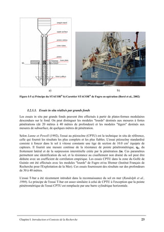 Chapitre I: Introduction et Contexte de la Recherche 23
a) b)
Figure I-5 a) Principe du STACOR®
b) Carottier STACOR®
de Fugro en opération (Borel et al., 2002)
I.2.3.3. Essais in situ réalisés par grands fonds
Les essais in situ par grands fonds peuvent être effectués à partir de plates-formes modulaires
descendues sur le fond. On peut distinguer les modules "lourds" destinés aux mesures à fortes
pénétrations (de 20 mètres à 40 mètres de profondeur) et les modules "légers" destinés aux
mesures de subsurface, de quelques mètres de pénétration.
Selon Lunne et Powell (1992), l'essai au piézocône (CPTU) est la technique in situ de référence,
celle qui fournit les résultats les plus complets et les plus fiables. L'essai piézocône standardisé
consiste à foncer dans le sol à vitesse constante une tige de section de 10.0 cm2
équipée de
capteurs. Il fournit une mesure continue de la résistance de pointe pénétrométrique, qn, du
frottement latéral et de la surpression interstitielle créée par la pénétration Δu. Ces paramètres
permettent une identification du sol, et la résistance au cisaillement non drainé du sol peut être
déduite avec un coefficient de corrélation empirique. Les essais CPTU dans la zone du Golfe de
Guinée ont été effectués avec les modules "lourds" de Fugro et/ou Ifremer (Institut Français de
Recherche pour l'Exploitation de la Mer). Ces essais fournissent des résultats sur des profondeurs
de 30 à 40 mètres.
L'essai T-bar a été récemment introduit dans la reconnaissance du sol en mer (Randolph et al.,
1998). Le principe de l'essai T-bar est assez similaire à celui de CPTU à l'exception que la pointe
pénétrométrique de l'essai CPTU est remplacée par une barre cylindrique horizontale.
 