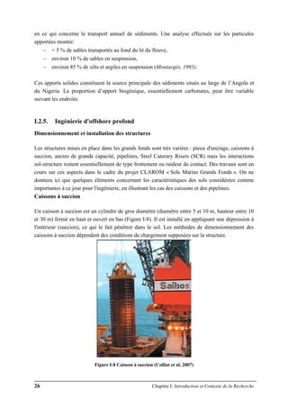26 Chapitre I: Introduction et Contexte de la Recherche
en ce qui concerne le transport annuel de sédiments. Une analyse effectuée sur les particules
apportées montre:
− < 5 % de sables transportés au fond du lit du fleuve,
− environ 10 % de sables en suspension,
− environ 85 % de silts et argiles en suspension (Montargès, 1993).
Ces apports solides constituent la source principale des sédiments situés au large de l’Angola et
du Nigeria. La proportion d’apport biogénique, essentiellement carbonates, peut être variable
suivant les endroits.
I.2.5. Ingénierie d'offshore profond
Dimensionnement et installation des structures
Les structures mises en place dans les grands fonds sont très variées : pieux d'ancrage, caissons à
succion, ancres de grande capacité, pipelines, Steel Caterary Risers (SCR) mais les interactions
sol-structure restent essentiellement de type frottement ou raideur de contact. Des travaux sont en
cours sur ces aspects dans le cadre du projet CLAROM « Sols Marins Grands Fonds ». On ne
donnera ici que quelques éléments concernant les caractéristiques des sols considérées comme
importantes à ce jour pour l'ingénierie, en illustrant les cas des caissons et des pipelines.
Caissons à succion
Un caisson à succion est un cylindre de gros diamètre (diamètre entre 5 et 10 m, hauteur entre 10
et 30 m) fermé en haut et ouvert en bas (Figure I-8). Il est installé en appliquant une dépression à
l'intérieur (succion), ce qui le fait pénétrer dans le sol. Les méthodes de dimensionnement des
caissons à succion dépendent des conditions de chargement supposées sur la structure.
Figure I-8 Caisson à succion (Colliat et al, 2007)
 