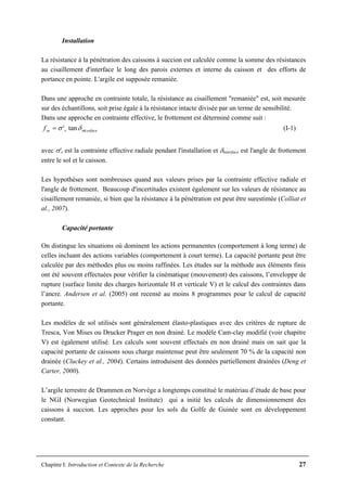 Chapitre I: Introduction et Contexte de la Recherche 27
Installation
La résistance à la pénétration des caissons à succion est calculée comme la somme des résistances
au cisaillement d'interface le long des parois externes et interne du caisson et des efforts de
portance en pointe. L'argile est supposée remaniée.
Dans une approche en contrainte totale, la résistance au cisaillement "remaniée" est, soit mesurée
sur des échantillons, soit prise égale à la résistance intacte divisée par un terme de sensibilité.
Dans une approche en contrainte effective, le frottement est déterminé comme suit :
erfacersef inttan' δσ= (I-1)
avec σ'r est la contrainte effective radiale pendant l'installation et δinterface est l'angle de frottement
entre le sol et le caisson.
Les hypothèses sont nombreuses quand aux valeurs prises par la contrainte effective radiale et
l'angle de frottement. Beaucoup d'incertitudes existent également sur les valeurs de résistance au
cisaillement remaniée, si bien que la résistance à la pénétration est peut être surestimée (Colliat et
al., 2007).
Capacité portante
On distingue les situations où dominent les actions permanentes (comportement à long terme) de
celles incluant des actions variables (comportement à court terme). La capacité portante peut être
calculée par des méthodes plus ou moins raffinées. Les études sur la méthode aux éléments finis
ont été souvent effectuées pour vérifier la cinématique (mouvement) des caissons, l’enveloppe de
rupture (surface limite des charges horizontale H et verticale V) et le calcul des contraintes dans
l’ancre. Andersen et al. (2005) ont recensé au moins 8 programmes pour le calcul de capacité
portante.
Les modèles de sol utilisés sont généralement élasto-plastiques avec des critères de rupture de
Tresca, Von Mises ou Drucker Prager en non drainé. Le modèle Cam-clay modifié (voir chapitre
V) est également utilisé. Les calculs sont souvent effectués en non drainé mais on sait que la
capacité portante de caissons sous charge maintenue peut être seulement 70 % de la capacité non
drainée (Cluckey et al., 2004). Certains introduisent des données partiellement drainées (Deng et
Carter, 2000).
L’argile terrestre de Drammen en Norvège a longtemps constitué le matériau d’étude de base pour
le NGI (Norwegian Geotechnical Institute) qui a initié les calculs de dimensionnement des
caissons à succion. Les approches pour les sols du Golfe de Guinée sont en développement
constant.
 