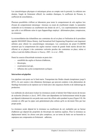 28 Chapitre I: Introduction et Contexte de la Recherche
Les caractéristiques physiques et mécaniques prises en compte sont la porosité, la cohésion non
drainée, l'angle de frottement effectif, les modules élastiques, le coefficient de Poisson, le
cœfficient de consolidation, ..
Plusieurs possibilités s'offrent en laboratoire pour tester le comportement de sols argileux lors
d'essais de comportement mécanique : triaxiaux ou essais de cisaillement simple. Le paramètre
recherché est la résistance au cisaillement non drainé du sol Cu. Les expérimentations montrent
que celle ci est différente selon le type d'appareillage employé : déformation plane, compression,
ou extension.
La reconsolidation des échantillons aux contraintes du sol en place et l'utilisation de la procédure
appelée SHANSEP (Stress History And Normalized Soil Engineering Properties) sont largement
utilisées pour obtenir les caractéristiques mécaniques. Les conclusions du projet CLAROM
montrent que le comportement des argiles marines venant de grands fonds marins devrait être
effectué en se plaçant à des contraintes verticales proches des contraintes en place, même si
celles-ci sont très faibles (Meunier et Nauroy, 2005 ; Le et al., 2008).
Parmi les sources d'incertitude recensées on peut citer :
− sensibilité des argiles et facteurs d'adhésion,
− thixotropie,
− cicatrisation (set-up),
− influence des cycles (comportement cyclique).
Interaction sol-pipeline
Les pipelines sont posés sur le fond marin. Transportant des fluides chauds (température jusqu’à
60°C), ils sont soumis à des dilatations thermiques qui peuvent conduire à des phénomènes de
flambage horizontal ou de reptation sur le fond suite à des séquences d'arrêts et de redémarrage de
production.
Les méthodes de calcul pour évaluer les résistances axiale et latérale font l'objet encore de travaux
de recherche (Dendani et Jaeck, 2007). Elles sont dépendantes de l'enfouissement initial du pipe
qui dépend évidemment de son poids mais aussi des efforts subis pendant la pose (Figure I-9) .On
constate en effet que les pipes sont généralement plus enfouis qu'ils ne devraient l'être par leur
propre poids.
La résistance axiale dépend de la résistance au cisaillement du sol, multipliée par un facteur
d'adhésion qui dépend des propriétés de thixotropie du matériau argileux. Pour la résistance au
déplacement latéral, les choses sont plus complexes, car un terme de butée sur un bourrelet se
superpose aux composantes en frottement –adhésion,
 