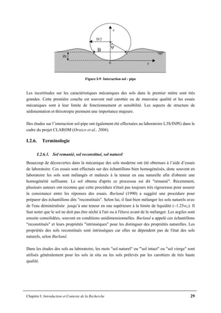 Chapitre I: Introduction et Contexte de la Recherche 29
B
z0
ψ
y
z
0
D/2
Figure I-9 Interaction sol - pipe
Les incertitudes sur les caractéristiques mécaniques des sols dans le premier mètre sont très
grandes. Cette première couche est souvent mal carottée ou de mauvaise qualité et les essais
mécaniques sont à leur limite de fonctionnement et sensibilité. Les aspects de structure de
sédimentation et thixotropie prennent une importance majeure.
Des études sur l’interaction sol-pipe ont également été effectuées au laboratoire L3S/INPG dans le
cadre du projet CLAROM (Orozco et al., 2006).
I.2.6. Terminologie
I.2.6.1. Sol remanié, sol reconstitué, sol naturel
Beaucoup de découvertes dans la mécanique des sols moderne ont été obtenues à l’aide d’essais
de laboratoire. Ces essais sont effectués sur des échantillons bien homogénéisés, donc souvent en
laboratoire les sols sont mélangés et malaxés à la teneur en eau naturelle afin d'obtenir une
homogénéité suffisante. Le sol obtenu d'après ce processus est dit "remanié". Récemment,
plusieurs auteurs ont reconnu que cette procédure n'était pas toujours très rigoureuse pour assurer
la consistance entre les réponses des essais. Burland (1990) a suggéré une procédure pour
préparer des échantillons dits "reconstitués". Selon lui, il faut bien mélanger les sols naturels avec
de l'eau déminéralisée jusqu’à une teneur en eau supérieure à la limite de liquidité (~1.25wL). Il
faut noter que le sol ne doit pas être séché à l'air ou à l'étuve avant de le mélanger. Les argiles sont
ensuite consolidées, souvent en conditions unidimensionnelles. Burland a appelé ces échantillons
"reconstitués" et leurs propriétés "intrinsèques" pour les distinguer des propriétés naturelles. Les
propriétés des sols reconstitués sont intrinsèques car elles ne dépendent pas de l'état des sols
naturels, selon Burland.
Dans les études des sols au laboratoire, les mots "sol naturel" ou '"sol intact" ou "sol vierge" sont
utilisés généralement pour les sols in situ ou les sols prélevés par les carottiers de très haute
qualité.
 