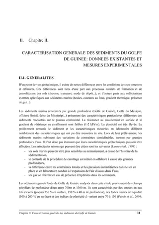 Chapitre II: Caractérisation générale des sédiments du Golfe de Guinée 31
II. Chapitre II.
CARACTERISATION GENERALE DES SEDIMENTS DU GOLFE
DE GUINEE: DONNEES EXISTANTES ET
MESURES EXPERIMENTALES
II.1. GENERALITES
D'un point de vue géotechnique, il existe de nettes différences entre les conditions de sites terrestres
et offshores. Ces différences sont liées d'une part aux processus naturels de formation et de
consolidation des sols (érosion, transport, mode de dépôt...), et d’autres parts aux sollicitations
externes spécifiques aux sédiments marins (houles, courants au fond, gradient thermique, présence
de gaz...).
Les sédiments marins rencontrés par grande profondeur (Golfe de Guinée, Golfe du Mexique,
offshore Brésil, delta du Mississipi...) présentent des caractéristiques particulières différentes des
sédiments rencontrés sur le plateau continental. La résistance au cisaillement en surface et le
gradient de résistance au cisaillement sont faibles (1-2 kPa/m). La plasticité est très élevée. Le
prélèvement remanie le sédiment et les caractéristiques mesurées en laboratoire diffèrent
notablement des caractéristiques qui ont pu être mesurées in situ. Lors de leur prélèvement, les
sédiments marins subissent des variations de contraintes considérables, surtout par grandes
profondeurs d'eau. Il n'est donc pas étonnant que leurs caractéristiques géotechniques puissent être
affectées. Les principales raisons qui peuvent être citées sont les suivantes (Lunne et al., 1998) :
− les sols marins peuvent être plus sensibles au remaniement, à cause de l'histoire de la
sédimentation,
− le contrôle de la procédure de carottage est réduit en offshore à cause des grandes
profondeurs,
− la différence entre les contraintes totales et les pressions interstitielles dans le sol en
place et en laboratoire conduit à l'expansion de l'air dissous dans l’eau,
− les gaz se libèrent en cas de présence d’hydrates dans les sédiments.
Les sédiments grands fonds du Golfe de Guinée analysés dans cette étude proviennent des champs
pétroliers de profondeur d'eau entre 700m et 1300 m. Ils sont caractérisés par des teneurs en eau
très élevées (jusqu'à 250 % en surface, 150 % à 40 m de profondeur), des fortes limites de liquidité
(100 à 200 % en surface) et des indices de plasticité IP variant entre 70 à 150 (Puech et al., 2004;
 