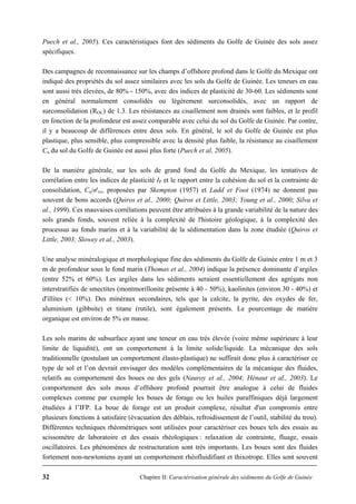 32 Chapitre II: Caractérisation générale des sédiments du Golfe de Guinée
Puech et al., 2005). Ces caractéristiques font des sédiments du Golfe de Guinée des sols assez
spécifiques.
Des campagnes de reconnaissance sur les champs d’offshore profond dans le Golfe du Mexique ont
indiqué des propriétés du sol assez similaires avec les sols du Golfe de Guinée. Les teneurs en eau
sont aussi très élevées, de 80% - 150%, avec des indices de plasticité de 30-60. Les sédiments sont
en général normalement consolidés ou légèrement surconsolidés, avec un rapport de
surconsolidation (ROC) de 1.3. Les résistances au cisaillement non drainés sont faibles, et le profil
en fonction de la profondeur est assez comparable avec celui du sol du Golfe de Guinée. Par contre,
il y a beaucoup de différences entre deux sols. En général, le sol du Golfe de Guinée est plus
plastique, plus sensible, plus compressible avec la densité plus faible, la résistance au cisaillement
Cu du sol du Golfe de Guinée est aussi plus forte (Puech et al, 2005).
De la manière générale, sur les sols de grand fond du Golfe du Mexique, les tentatives de
corrélation entre les indices de plasticité IP et le rapport entre la cohésion du sol et la contrainte de
consolidation, Cu/σ'vc, proposées par Skempton (1957) et Ladd et Foot (1974) ne donnent pas
souvent de bons accords (Quiros et al., 2000; Quiros et Little, 2003; Young et al., 2000; Silva et
al., 1999). Ces mauvaises corrélations peuvent être attribuées à la grande variabilité de la nature des
sols grands fonds, souvent reliée à la complexité de l'histoire géologique, à la complexité des
processus au fonds marins et à la variabilité de la sédimentation dans la zone étudiée (Quiros et
Little, 2003; Slowey et al., 2003).
Une analyse minéralogique et morphologique fine des sédiments du Golfe de Guinée entre 1 m et 3
m de profondeur sous le fond marin (Thomas et al., 2004) indique la présence dominante d’argiles
(entre 52% et 60%). Les argiles dans les sédiments seraient essentiellement des agrégats non
interstratifiés de smectites (montmorillonite présente à 40 - 50%), kaolinites (environ 30 - 40%) et
d'illites (< 10%). Des minéraux secondaires, tels que la calcite, la pyrite, des oxydes de fer,
aluminium (gibbsite) et titane (rutile), sont également présents. Le pourcentage de matière
organique est environ de 5% en masse.
Les sols marins de subsurface ayant une teneur en eau très élevée (voire même supérieure à leur
limite de liquidité), ont un comportement à la limite solide/liquide. La mécanique des sols
traditionnelle (postulant un comportement élasto-plastique) ne suffirait donc plus à caractériser ce
type de sol et l’on devrait envisager des modèles complémentaires de la mécanique des fluides,
relatifs au comportement des boues ou des gels (Nauroy et al., 2004; Hénaut et al., 2003). Le
comportement des sols mous d’offshore profond pourrait être analogue à celui de fluides
complexes comme par exemple les boues de forage ou les huiles paraffiniques déjà largement
étudiées à l’IFP. La boue de forage est un produit complexe, résultat d'un compromis entre
plusieurs fonctions à satisfaire (évacuation des déblais, refroidissement de l’outil, stabilité du trou).
Différentes techniques rhéométriques sont utilisées pour caractériser ces boues tels des essais au
scissomètre de laboratoire et des essais rhéologiques : relaxation de contrainte, fluage, essais
oscillatoires. Les phénomènes de restructuration sont très importants. Les boues sont des fluides
fortement non-newtoniens ayant un comportement rhéofluidifiant et thixotrope. Elles sont souvent
 