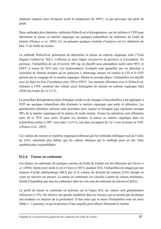 Chapitre II: Caractérisation générale des sédiments du Golfe de Guinée 37
minéraux argileux peut s'évaporer avant la température de 450°C, ce qui provoque une perte de
poids.
Deux méthodes plus élaborées, méthodes Pollut-Eval et Kérogénatron, ont été utilisées à l’IFP pour
déterminer la teneur en matière organique sur quelques échantillons de sédiments du Golfe de
Guinée (Thomas et al, 2005). Ici, on présente quelques résultats d’analyses sur les sédiments du
bloc 17 du Golfe de Guinée.
La méthode Pollut-Eval, permettant de déterminer la teneur en carbone organique total ("Total
Organic Carbon"ou TOC), s’effectue en deux étapes successives de pyrolyse et d’oxydation. En
pyrolyse, l’échantillon de sol d’environ 100 mg est chauffé sous atmosphère inerte entre 90°C et
650°C à raison de 20°C/min. Les hydrocarbures éventuels sont quantifiés par un détecteur à
ionisation de flamme pendant qu’un analyseur à infrarouge mesure en continu le CO et le CO2
générés par le craquage de la matière organique. Durant la seconde phase, l’échantillon est chauffé
sous air dans un four d’oxydation entre 350 et 850°C. Les mesures effectuées avec le Pollut-Eval,
réalisées à l’IFP, montrent des valeurs assez homogènes de teneurs en carbone organique total
(TOC) de l'ordre de 2 à 2.5 %.
La procédure Kérogénatron (série d'attaques acides et de rinçages à l'eau distillée) a été appliquée à
l'IFP sur quelques échantillons afin d'extraire la matière organique sans perte ni altération. Les
géochimistes pétroliers utilisent cette procédure pour séparer le kérogène (qui représente presque
90% de la matière organique) de la matrice de roche initiale. Toutes les opérations sont effectuées
entre 60 et 70°C sous azote. D’après ces résultats, la teneur en matière organique dans les
échantillons séchés à 100° varie entre 3 et 6 %, soit dans un rapport de 2 à 3 avec la teneur en TOC
(Thomas et al., 2005).
Les valeurs des teneurs en matières organiques obtenues par les méthodes chimiques sont de l’ordre
de 3-6%, nettement plus faibles que les valeurs obtenues par la méthode perte au feu. Elles
semblent plus vraisemblables.
II.2.4. Teneur en carbonate
Les teneurs en carbonates de quelques carottes du Golfe de Guinée ont été effectuées par Puech et
al. (2004). Après avoir séché le sol à l’étuve à 105°C pendant 24 h, l’échantillon est attaqué par une
solution d’acide chlorhydrique (HCl) pur et le volume de dioxyde de carbone (CO2) dissipé en
cours de réaction est mesuré. La teneur en carbonates est calculée à partir de valeurs étalonnées,
faisant l’hypothèse que tous les carbonates dans les sols sont du carbonate de calcium (CaCO3).
Le profil de teneur en carbonate est présenté sur la Figure II-6; les valeurs sont généralement
inférieures à 15%. On observe une grande variabilité dans les mesures qui ne permet pas de donner
une tendance en fonction de la profondeur. Il faut noter que la masse d'échantillon testé est assez
faible (< 1 gramme), et que la présence d’une coquille peut affecter fortement le résultat.
 
