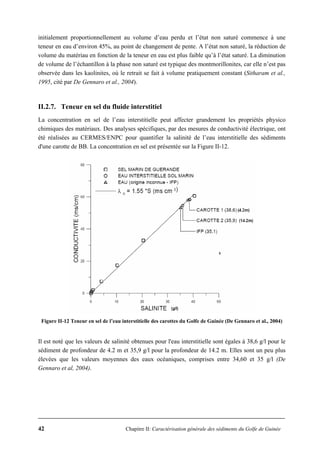 42 Chapitre II: Caractérisation générale des sédiments du Golfe de Guinée
initialement proportionnellement au volume d’eau perdu et l’état non saturé commence à une
teneur en eau d’environ 45%, au point de changement de pente. A l’état non saturé, la réduction de
volume du matériau en fonction de la teneur en eau est plus faible qu’à l’état saturé. La diminution
de volume de l’échantillon à la phase non saturé est typique des montmorillonites, car elle n’est pas
observée dans les kaolinites, où le retrait se fait à volume pratiquement constant (Sitharam et al.,
1995, cité par De Gennaro et al., 2004).
II.2.7. Teneur en sel du fluide interstitiel
La concentration en sel de l’eau interstitielle peut affecter grandement les propriétés physico
chimiques des matériaux. Des analyses spécifiques, par des mesures de conductivité électrique, ont
été réalisées au CERMES/ENPC pour quantifier la salinité de l’eau interstitielle des sédiments
d'une carotte de BB. La concentration en sel est présentée sur la Figure II-12.
Figure II-12 Teneur en sel de l’eau interstitielle des carottes du Golfe de Guinée (De Gennaro et al., 2004)
Il est noté que les valeurs de salinité obtenues pour l'eau interstitielle sont égales à 38,6 g/l pour le
sédiment de profondeur de 4.2 m et 35,9 g/l pour la profondeur de 14.2 m. Elles sont un peu plus
élevées que les valeurs moyennes des eaux océaniques, comprises entre 34,60 et 35 g/l (De
Gennaro et al, 2004).
 