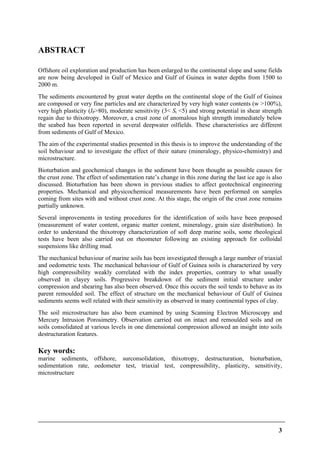 3
ABSTRACT
Offshore oil exploration and production has been enlarged to the continental slope and some fields
are now being developed in Gulf of Mexico and Gulf of Guinea in water depths from 1500 to
2000 m.
The sediments encountered by great water depths on the continental slope of the Gulf of Guinea
are composed or very fine particles and are characterized by very high water contents (w >100%),
very high plasticity (IP>80), moderate sensitivity (3< St <5) and strong potential in shear strength
regain due to thixotropy. Moreover, a crust zone of anomalous high strength immediately below
the seabed has been reported in several deepwater oilfields. These characteristics are different
from sediments of Gulf of Mexico.
The aim of the experimental studies presented in this thesis is to improve the understanding of the
soil behaviour and to investigate the effect of their nature (mineralogy, physico-chemistry) and
microstructure.
Bioturbation and geochemical changes in the sediment have been thought as possible causes for
the crust zone. The effect of sedimentation rate’s change in this zone during the last ice age is also
discussed. Bioturbation has been shown in previous studies to affect geotechnical engineering
properties. Mechanical and physicochemical measurements have been performed on samples
coming from sites with and without crust zone. At this stage, the origin of the crust zone remains
partially unknown.
Several improvements in testing procedures for the identification of soils have been proposed
(measurement of water content, organic matter content, mineralogy, grain size distribution). In
order to understand the thixotropy characterization of soft deep marine soils, some rheological
tests have been also carried out on rheometer following an existing approach for colloidal
suspensions like drilling mud.
The mechanical behaviour of marine soils has been investigated through a large number of triaxial
and oedometric tests. The mechanical behaviour of Gulf of Guinea soils is characterized by very
high compressibility weakly correlated with the index properties, contrary to what usually
observed in clayey soils. Progressive breakdown of the sediment initial structure under
compression and shearing has also been observed. Once this occurs the soil tends to behave as its
parent remoulded soil. The effect of structure on the mechanical behaviour of Gulf of Guinea
sediments seems well related with their sensitivity as observed in many continental types of clay.
The soil microstructure has also been examined by using Scanning Electron Microscopy and
Mercury Intrusion Porosimetry. Observation carried out on intact and remoulded soils and on
soils consolidated at various levels in one dimensional compression allowed an insight into soils
destructuration features.
Key words:
marine sediments, offshore, surconsolidation, thixotropy, destructuration, bioturbation,
sedimentation rate, oedometer test, triaxial test, compressibility, plasticity, sensitivity,
microstructure
 