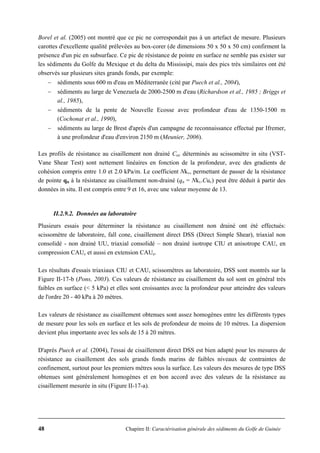 48 Chapitre II: Caractérisation générale des sédiments du Golfe de Guinée
Borel et al. (2005) ont montré que ce pic ne correspondait pas à un artefact de mesure. Plusieurs
carottes d'excellente qualité prélevées au box-corer (de dimensions 50 x 50 x 50 cm) confirment la
présence d'un pic en subsurface. Ce pic de résistance de pointe en surface ne semble pas exister sur
les sédiments du Golfe du Mexique et du delta du Mississipi, mais des pics très similaires ont été
observés sur plusieurs sites grands fonds, par exemple:
− sédiments sous 600 m d'eau en Méditerranée (cité par Puech et al., 2004),
− sédiments au large de Venezuela de 2000-2500 m d'eau (Richardson et al., 1985 ; Briggs et
al., 1985),
− sédiments de la pente de Nouvelle Ecosse avec profondeur d'eau de 1350-1500 m
(Cochonat et al., 1990),
− sédiments au large de Brest d'après d'un campagne de reconnaissance effectué par Ifremer,
à une profondeur d'eau d'environ 2150 m (Meunier, 2006).
Les profils de résistance au cisaillement non drainé Cuv déterminés au scissomètre in situ (VST-
Vane Shear Test) sont nettement linéaires en fonction de la profondeur, avec des gradients de
cohésion compris entre 1.0 et 2.0 kPa/m. Le coefficient Nkv, permettant de passer de la résistance
de pointe qn à la résistance au cisaillement non-drainé (qn = Nkv.Cuv) peut être déduit à partir des
données in situ. Il est compris entre 9 et 16, avec une valeur moyenne de 13.
II.2.9.2. Données au laboratoire
Plusieurs essais pour déterminer la résistance au cisaillement non drainé ont été effectués:
scissomètre de laboratoire, fall cone, cisaillement direct DSS (Direct Simple Shear), triaxial non
consolidé - non drainé UU, triaxial consolidé – non drainé isotrope CIU et anisotrope CAU, en
compression CAUc et aussi en extension CAUe.
Les résultats d'essais triaxiaux CIU et CAU, scissomètres au laboratoire, DSS sont montrés sur la
Figure II-17-b (Pons, 2003). Ces valeurs de résistance au cisaillement du sol sont en général très
faibles en surface (< 5 kPa) et elles sont croissantes avec la profondeur pour atteindre des valeurs
de l'ordre 20 - 40 kPa à 20 mètres.
Les valeurs de résistance au cisaillement obtenues sont assez homogènes entre les différents types
de mesure pour les sols en surface et les sols de profondeur de moins de 10 mètres. La dispersion
devient plus importante avec les sols de 15 à 20 mètres.
D'après Puech et al. (2004), l'essai de cisaillement direct DSS est bien adapté pour les mesures de
résistance au cisaillement des sols grands fonds marins de faibles niveaux de contraintes de
confinement, surtout pour les premiers mètres sous la surface. Les valeurs des mesures de type DSS
obtenues sont généralement homogènes et en bon accord avec des valeurs de la résistance au
cisaillement mesurée in situ (Figure II-17-a).
 