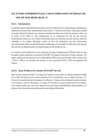 Chapitre II: Caractérisation générale des sédiments du Golfe de Guinée 51
II.3. ETUDE EXPERIMENTALE: CARACTERISATION GENERALE DU
SOL DU SITE BB DU BLOC 17
II.3.1. Introduction
La première partie expérimentale de la thèse consiste à déterminer les caractéristiques générales des
sédiments provenant d'un champ pétrolier dans le bloc 17 du Golfe de Guinée. Cette phase d'étude
avait pour objectif de déceler une variation éventuelle de nature du sol dans les premiers mètres où
se trouve le pic. Dans ce volet expérimental, on va caractériser les sols par des mesures
d'identification (teneur en eau, limites d'Atterberg, teneur en carbonate), par des mesures d'activité
colloïdale et de surface spécifique (valeur au bleu de méthylène), par des observations
microstructurales (Microscopie Électronique à Balayage et Porosimétrie au Mercure) ainsi que par
des mesures au rhéomètre pour les caractéristiques de thixotropie du sol.
Ces mesures ont été effectuées sur les carottes de sol mises à disposition de l’IFP par Total. Il s’agit
de quatre carottes prélevées au carottier STACOR®
de longueur d'environ 20 mètres chacune. Les
quatre carottes ont été prélevées sur le champ BB en 2003, par des profondeurs d’eau variant entre
1 250 et 1 400 m. Les résultats des mesures in situ à proximité (CPTu, VST) ont également été
fournis.
II.3.2. Zone d'étude et les carottes STACOR®
des sols
Dans la zone centrale du bloc 17 au large de l’Angola où sont situés les champs pétroliers de BB,
CC et DD, le fond de la mer s’incline doucement vers le Sud-Ouest, avec un angle d’environ 1.2°,
et les sols sont généralement homogènes et uniformes. L’épaisseur des sédiments argileux en place
a été évaluée à environ 300 mètres. La Figure II-19 montre la zone de prélèvement des carottes.
Cette image montre une zone assez régulière avec des lignes bathymétriques quasi-parallèles. La
distance entre les positions de prélèvement est de quelques kilomètres.
 