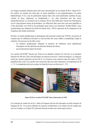 54 Chapitre II: Caractérisation générale des sédiments du Golfe de Guinée
Les images sismiques obtenues dans cette zone sont présentés sur les Figure II-20 et Figure II-21.
En surface, on constate des rides plus ou moins parallèles et non perpendiculaires à la pente
bathymétrique. Il n'y a pas de géohazards majeurs dans cette zone (pockmarks, hydrates de gaz,
volcans de boue, diapirisme ou hardgrounds...) ; ces rides pourraient être des traces
d'hydrofracturation. La résolution de la sismique 3D est trop faible pour fournir des informations
sur les vingt premiers mètres de profondeur. Les réflecteurs dans cette zone sont assez parallèles et
il faut descendre vers 30-40 m de profondeur pour trouver une formation "hachée-faillée" assez
caractéristique des sédiments du Golfe de Guinée (Gay, 2002), expression de la compaction et de
l'expulsion des fluides interstitiels.
De plus, les études géophysiques et géologiques plus poussées menées par TOTAL ont permis de
conclure que les sédiments rencontrés se trouvent dans des zones stables à morphologie simple et
uniforme. On note que sur de telles zones:
− les données géophysiques indiquent la présence de sédiments mous globalement
homogènes sur des épaisseurs de plusieurs dizaines de mètres,
− pas de glissement majeur du terrain.
Les carottes STACOR®
fournies par Total ont un diamètre extérieur de 120 mm, et un diamètre
intérieur de 100 mm. Elles sont découpées en tronçons d’environ 1 mètre de longueur. La longueur
totale des carottes représente environ 40 m. Les tronçons sont conservés dans des tubes en PVC
paraffinés deux cotés. Ces carottes sont conservées dans une salle climatisée à la température de 20
± 1 °C. La température des sols en place au fonds de la mer est d'environ 4 – 5°C.
Figure II-22 Les carottes STACOR®
dans le laboratoire de l'IFP
Les tronçons de carotte de sol de 1 mètre de longueur doivent être découpés en petits tronçons de
longueur de 20 - 25 cm pour effectuer les mesures en laboratoire. Les carottes ont été coupées par
une scie à métaux. La Figure II-23 présente l'état du sol dans une carotte après section.
 