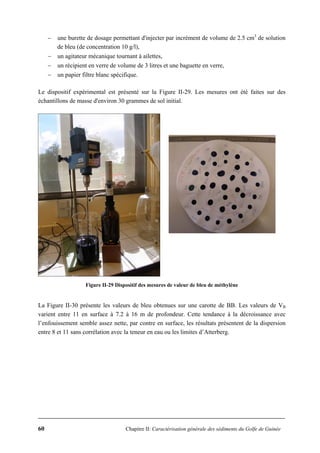 60 Chapitre II: Caractérisation générale des sédiments du Golfe de Guinée
− une burette de dosage permettant d'injecter par incrément de volume de 2.5 cm3
de solution
de bleu (de concentration 10 g/l),
− un agitateur mécanique tournant à ailettes,
− un récipient en verre de volume de 3 litres et une baguette en verre,
− un papier filtre blanc spécifique.
Le dispositif expérimental est présenté sur la Figure II-29. Les mesures ont été faites sur des
échantillons de masse d'environ 30 grammes de sol initial.
Figure II-29 Dispositif des mesures de valeur de bleu de méthylène
La Figure II-30 présente les valeurs de bleu obtenues sur une carotte de BB. Les valeurs de VB
varient entre 11 en surface à 7.2 à 16 m de profondeur. Cette tendance à la décroissance avec
l’enfouissement semble assez nette, par contre en surface, les résultats présentent de la dispersion
entre 8 et 11 sans corrélation avec la teneur en eau ou les limites d’Atterberg.
 