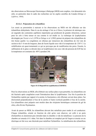 Chapitre II: Caractérisation générale des sédiments du Golfe de Guinée 63
des observations au Microscope Electronique à Balayage (MEB) sont couplées, s'est démontrée très
utile, en particulier dans le cadre des recherches sur les argiles sensibles du Canada (Delage et
Lefebvre, 1984).
II.3.6.1. Préparation des échantillons
Les essais au porosimètre à mercure et les observations au MEB ont été effectués sur des
échantillons déshydratés. Dans le cas du séchage à l'air ou à l'étuve, la présence de ménisque eau-
air engendre des contraintes capillaires importantes qui produisent de grandes rétractions, surtout
pour les sols à forte teneur en eau comme le sol étudié ici. La technique de lyophylisation
développée par Tessier et al. (1978) et Delage et al. (1982) permet de préparer des échantillons de
très bonne qualité. La congélation est obtenue par immersion des échantillons de 2x2 mm de
section et de 5 -6 mm de longueur, dans de l'azote liquide sous vide à la température de -210° C. La
solidification est quasi-instantanée ce qui ne provoque pas de modification des pores. Ensuite, la
sublimation de la glace se déroule dans un lyophilisateur mis sous vide (de pression de 0.05 bar où
la température est constante (de -40°C) pendant 24h.
Figure II-32 Dispositif de lyophilisation (CERMES)
Pour les observations au MEB, afin d'obtenir une surface plate et peu perturbée, les échantillons ont
été fracturés après congélation avant l'introduction dans le lyophilisateur. Une fois la position de
l'échantillon repérée par rapport à la carotte, la fracturation a été effectuée suivant deux plans, l'un
(horizontal) perpendiculaire à l'axe de la carotte et l'autre (vertical) parallèle à l'axe de la carotte.
Les échantillons ainsi préparés sont stockés dans des récipients hermétiques contenant du gel de
silice, afin d'éviter l'hydratation.
Avant de passer au MEB, les échantillons doivent être métallisés pour rendre le sol conducteur.
Chaque échantillon, orienté en fonction du côté qu'on veut observer, est collé à un porte
d'échantillon en aluminium puis introduit dans la chambre à vide du métalliseur. La pression de la
chambre est amenée à 0.1 mbar, l'air dans la chambre est remplacé par de l'argon et ensuite un arc
électrique est fait avec une électrode pour métalliser l'échantillon. La métallisation des échantillons
 