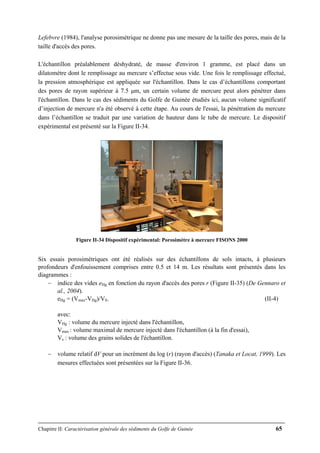 Chapitre II: Caractérisation générale des sédiments du Golfe de Guinée 65
Lefebvre (1984), l'analyse porosimétrique ne donne pas une mesure de la taille des pores, mais de la
taille d'accès des pores.
L'échantillon préalablement déshydraté, de masse d'environ 1 gramme, est placé dans un
dilatomètre dont le remplissage au mercure s’effectue sous vide. Une fois le remplissage effectué,
la pression atmosphérique est appliquée sur l'échantillon. Dans le cas d’échantillons comportant
des pores de rayon supérieur à 7.5 μm, un certain volume de mercure peut alors pénétrer dans
l'échantillon. Dans le cas des sédiments du Golfe de Guinée étudiés ici, aucun volume significatif
d’injection de mercure n'a été observé à cette étape. Au cours de l'essai, la pénétration du mercure
dans l’échantillon se traduit par une variation de hauteur dans le tube de mercure. Le dispositif
expérimental est présenté sur la Figure II-34.
Figure II-34 Dispositif expérimental: Porosimètre à mercure FISONS 2000
Six essais porosimétriques ont été réalisés sur des échantillons de sols intacts, à plusieurs
profondeurs d'enfouissement comprises entre 0.5 et 14 m. Les résultats sont présentés dans les
diagrammes :
− indice des vides eHg en fonction du rayon d'accès des pores r (Figure II-35) (De Gennaro et
al., 2004).
eHg = (Vmax-VHg)/VS. (II-4)
avec:
VHg : volume du mercure injecté dans l'échantillon,
Vmax : volume maximal de mercure injecté dans l'échantillon (à la fin d'essai),
Vs : volume des grains solides de l'échantillon.
− volume relatif dV pour un incrément du log (r) (rayon d'accès) (Tanaka et Locat, 1999). Les
mesures effectuées sont présentées sur la Figure II-36.
 